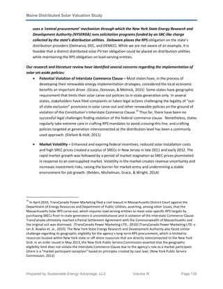 Maine Distributed Solar Valuation Study
Prepared by Sustainable Energy Advantage, LLC Volume III Page 134
uses a ‘central procurement’ mechanism through which the New York State Energy Research and
Development Authority (NYSERDA) runs solicitation programs funded by an SBC-like charge
collected by the state’s distribution utilities. Delaware places the RPS obligation on the state’s
distribution providers (Delmarva, DEC, and DEMEC). While we are not aware of an example, it is
feasible that a distinct distributed solar PV tier obligation could be placed on distribution utilities
while maintaining the RPS obligation on load-serving entities.
Our research and literature review have identified several concerns regarding the implementation of
solar set-aside policies:
• Potential Violation of Interstate Commerce Clause – Most states have, in the process of
developing their renewable energy implementation strategies, considered the local economic
benefits an important driver. (Grace, Donovan, & Melnick, 2011) Some states have geographic
requirement that limits their solar carve-out policies to in-state generation only. In several
states, stakeholders have filed complaints or taken legal actions challenging the legality of “out-
of-state exclusion” provisions in solar carve-out and other renewable policies on the ground of
violation of the Constitution’s Interstate Commerce Clause.70
Thus far, there have been no
successful legal challenges finding violation of the federal commerce clause. Nonetheless, states
regularly take extreme care in crafting RPS mandates to avoid crossing this line, and crafting
policies targeted at generation interconnected at the distribution level has been a commonly
used approach. (Elefant & Holt, 2011)
• Market Volatility – Enhanced and expiring federal incentives, reduced solar installation costs
and high SREC prices created a surplus of SRECs in New Jersey in late 2011 and early 2012. The
rapid market growth was followed by a period of market stagnation as SREC prices plummeted
in response to an oversupplied market. Volatility in the market creates revenue uncertainty and
increases investment risks, raising the barrier for market-entry and undermining a stable
environment for job growth. (Belden, Michelman, Grace, & Wright, 2014)
70
In April 2010, TransCanada Power Marketing filed a civil lawsuit in Massachusetts District Court against the
Department of Energy Resources and Department of Public Utilities, asserting, among other issues, that the
Massachusetts Solar RPS carve-out, which requires load serving entities to meet solar specific RPS targets by
purchasing SRECs from in-state generators is unconstitutional and in violation of the Interstate Commerce Clause.
TransCanada ultimately reached a Partial Settlement Agreement with the Commonwealth of Massachusetts and
the original suit was dismissed. (TransCanada Power Marketing LTD., 2010) (TransCanada Power Marketing LTD. v.
Ian A. Bowles et. al., 2010). The New York State Energy Research and Development Authority also faced similar
challenge regarding its geographic eligibility for the agency’s long-term RPS procurement, which is limited to
resources located within New York state or off-shore resources that are directly interconnected to the New York
Grid. In an order issued in May 2013, the New York Public Service Commission asserted that the geographic
eligibility limit does not violate the Interstate Commerce Clause due to the agency’s role as a market participant
(there is a “market participant exception” based on principles created by case law). (New York Public Service
Commission, 2013)
 