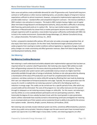 Maine Distributed Solar Valuation Study
Prepared by Sustainable Energy Advantage, LLC Volume III Page 135
Solar carve-out policies create predictable demands for solar PV generation and, if paired with long-term
contract or tariff policies or other revenue-stabilizing tactics, can provide a degree of long-term revenue
expectations sufficient to attract investment. However, compared to implementation approaches which
provide stable revenue – standard offers and competitive long-term contracts – the revenue volatility in
SREC markets is less attractive to investors. This leads to SREC markets having a higher cost of capital
(New York State Energy Research and Development Authority, 2012) and often a difficultly in attracting
debt financing, particularly early on in a policy’s life. But our own market analysis reveals that
experience in Massachusetts has shown that as market participants became more familiar with a policy
and gain experience with its operation, many lenders have grown sufficiently comfortable with SREC risk
to lend in this market environment. (Sustainable Energy Advantage, LLC; Meister Consultants Group,
Inc.; LaCapra Associates; The Cadmus Group, Inc., 2013)
Further, compared to standard offer policies, RPS and solar set-asides encourage competition that, all
else equal, favor least cost projects. On the other hand, fixed demand target schedules prevent set-
asides programs from reacting to market conditions without legislative or regulatory changes. Constant
policy changes can create uncertainty and affect generator revenues. (New York State Energy Research
and Development Authority, 2012)
Net Metering
Net Metering Crediting Mechanism
Net metering is a well-understood and widely-adopted solar implementation approach that has been an
important driver for customer-sited PV generation. Net metering rules require T&D utilities to credit
their self-generating customers for the excess electricity produced from their PV systems. They are
designed to provide solar system owners with a predictable revenue stream at a higher level than
potentially available through sales of energy at wholesale, facilitate on-site solar generation by allowing
a monetization of the value of PV production out of reach for unsophisticated retail electricity
customers, and allow customers to realize utility bill savings by offsetting their own loads by displacing
their own use independent of temporal production and usage. Typically, the excess generation over the
course of a month is credited the net metering customer’s utility bill in the following month as a
reduction in energy usage. The credits can be carried over for a specific period of time, after which any
unused credits will be eliminated. The costs of the program (i.e. lost utility revenues) are then passed
through to ratepayers as net metering recovery charges on utility bills. For this reason, net metering is
seen by utilities as a cross-subsidy between participants and non-participating customers. While
historically the degree of cross-subsidy has been trivial, with the recent growth in solar penetration,
electric utilities nationwide have recently turned to characterizing continued unmitigated net metering
as an uncompensated use of their systems and an existential threat to ability to be paid for the services
their systems render. (Kennerly, Wright, Laurent, Rickerson, & Proudlove, 2014)
Net metering rules normally include individual system size limits, sometimes differentiated by customers
sectors (e.g. public versus private). Statutory changes over the past several years have increased typical
system size caps to the 1 to 2 MW range in many states. Further, net metering programs are often
 