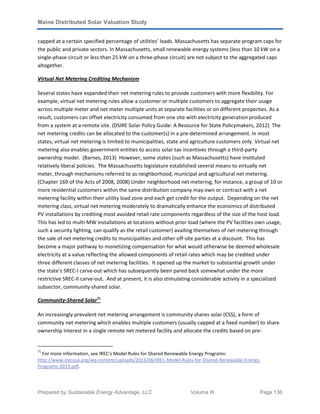 Maine Distributed Solar Valuation Study
Prepared by Sustainable Energy Advantage, LLC Volume III Page 136
capped at a certain specified percentage of utilities’ loads. Massachusetts has separate program caps for
the public and private sectors. In Massachusetts, small renewable energy systems (less than 10 kW on a
single-phase circuit or less than 25 kW on a three-phase circuit) are not subject to the aggregated caps
altogether.
Virtual Net Metering Crediting Mechanism
Several states have expanded their net metering rules to provide customers with more flexibility. For
example, virtual net metering rules allow a customer or multiple customers to aggregate their usage
across multiple meter and net meter multiple units at separate facilities or on different properties. As a
result, customers can offset electricity consumed from one site with electricity generation produced
from a system at a remote site. (DSIRE Solar Policy Guide: A Resource for State Policymakers, 2012) The
net metering credits can be allocated to the customer(s) in a pre-determined arrangement. In most
states, virtual net metering is limited to municipalities, state and agriculture customers only. Virtual net
metering also enables government entities to access solar tax incentives through a third-party
ownership model. (Barnes, 2013) However, some states (such as Massachusetts) have instituted
relatively liberal policies. The Massachusetts legislature established several means to virtually net
meter, through mechanisms referred to as neighborhood, municipal and agricultural net metering.
(Chapter 169 of the Acts of 2008, 2008) Under neighborhood net metering, for instance, a group of 10 or
more residential customers within the same distribution company may own or contract with a net
metering facility within their utility load zone and each get credit for the output. Depending on the net
metering class, virtual net metering moderately to dramatically enhance the economics of distributed
PV installations by crediting most avoided retail rate components regardless of the size of the host load.
This has led to multi-MW installations at locations without prior load (where the PV facilities own usage,
such a security lighting, can qualify as the retail customer) availing themselves of net metering through
the sale of net metering credits to municipalities and other off-site parties at a discount. This has
become a major pathway to monetizing compensation for what would otherwise be deemed wholesale
electricity at a value reflecting the allowed components of retail rates which may be credited under
three different classes of net metering facilities. It opened up the market to substantial growth under
the state’s SREC-I carve-out which has subsequently been pared back somewhat under the more
restrictive SREC-II carve-out. And at present, it is also stimulating considerable activity in a specialized
subsector, community-shared solar.
Community-Shared Solar71
An increasingly prevalent net metering arrangement is community shares solar (CSS), a form of
community net metering which enables multiple customers (usually capped at a fixed number) to share
ownership interest in a single remote net metered facility and allocate the credits based on pre-
71
For more information, see IREC’s Model Rules for Shared Renewable Energy Programs:
http://www.irecusa.org/wp-content/uploads/2013/06/IREC-Model-Rules-for-Shared-Renewable-Energy-
Programs-2013.pdf.
 