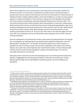 Maine Distributed Solar Valuation Study
Prepared by Sustainable Energy Advantage, LLC Volume III Page 137
determined arrangements, such as proportional to ownership interest. CSS provides a platform for
electricity customers in a community or condominium to jointly purchase a shared solar project. It
provides solar access to customers who otherwise cannot host an onsite system, for instance because of
building orientation, shading, building condition, multi-tenant buildings, etc. Further, by using a pooling
approach, it supports participation in small increments, making solar more affordable, thus enabling
low-income customers to participate. (Interstate Renewable Energy Council; Vote Solar, 2014). This
community-shared ownership model has gained nation-wide popularity in recent years. Massachusetts,
Rhode Island and Vermont have all authorized community net metering through legislation. New York is
working on developing community net metering rules in 2014 and 2015 under the state’s Reforming the
Energy Vision initiative. (Durkay, 2014) Many advocates cite CSS as the democratization of solar,
opening up participation of solar to all. Of course, CSS, which relies on net metering, triggers the same
issues with cross-subsidization and use of utility facilities without paying for them as other virtual net
metering installations.
Given the rapid growth in the grid-tied solar market, several states have approached their net metering
caps. Increasing the net metering program caps typically require legislative authorization. Vermont72
,
Massachusetts73
and New York74
, for example, all raised their program caps in 2014. However, as
popularity for solar PV continues to grow and controversy regarding the cost impact of net metering
deepens, many states have started exploring other implementation options. Vermont, Massachusetts
and New York all recently initiated investigations to explore and develop longer-term and more
sustainable alternatives to net metering.
State policy makers should also be aware that expanding access to net metering would accelerate the
depletion of aggregated net metering capacity available in states with net metering caps. Utilities
typically argue that high rates of rapid adoption could lead to greater risk of cost-shifting to non-
participants.
72
Act 99, enacted in 2014, increases the cumulative output capacity of net metering systems from 4% to 15% of
the distribution company’s peak demand during 1996 or the peak demand during the most recent full calendar
year, whichever is greater. Further, it directs the Public Service Department to conduct a study on net metering in
Vermont and identify best practices for net metering in other states. (An Act Relating to Self-Generation and Net
Metering, 2014) (30 V.S.A. §219a Self-Generation and Net Metering, n.d.)
73
The Massachusetts legislature enacted Chapter 251 in 2014 to increase the public and private net metering caps
to 5% and 4% of peak loads (previously 3% for both sectors) respectively and ordered the creation of a Net
Metering Task Force to evaluate the long-term viability of net metering in Massachusetts. (An Act Relative to
Credit for Thermal Energy Generated with Renewable Fuels, 2014)
74
The New York Public Service Commissioner, on December 15, 2014 issued a ruling in response to various solar
stakeholders. The ruling increased the aggregate net metering cap for each utility to 6% of peak load. The ruling
also directs its staff, in consultation with the New York State Energy Research and Development Authority, to
identify a methodology to measure and properly value distributed generation resources. (New York Public Service
Commission, 2014)
 