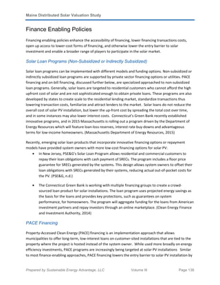 Maine Distributed Solar Valuation Study
Prepared by Sustainable Energy Advantage, LLC Volume III Page 138
Finance Enabling Policies
Financing enabling policies enhance the accessibility of financing, lower financing transactions costs,
open up access to lower-cost forms of financing, and otherwise lower the entry barrier to solar
investment and enable a broader range of players to participate in the solar market.
Solar Loan Programs (Non-Subsidized or Indirectly Subsidized)
Solar loan programs can be implemented with different models and funding options. Non-subsidized or
indirectly subsidized loan programs are supported by private sector financing options or utilities. PACE
financing and on-bill financing, discussed further below, are specialized approached to non-subsidized
loan programs. Generally, solar loans are targeted to residential customers who cannot afford the high
upfront cost of solar and are not sophisticated enough to obtain private loans. These programs are also
developed by states to create scale to the residential lending market, standardize transactions thus
lowering transaction costs, familiarize and attract lenders to the market. Solar loans do not reduce the
overall cost of solar PV installation, but lower the up-front cost by spreading the total cost over time,
and in some instances may also lower interest costs. Connecticut’s Green Bank recently established
innovative programs, and in 2015 Massachusetts is rolling out a program driven by the Department of
Energy Resources which will feature loan-loss reserves, interest rate buy-downs and advantageous
terms for low-income homeowners. (Massachusetts Department of Energy Resources, 2015)
Recently, emerging solar loan products that incorporate innovative financing options or repayment
models have provided system owners with more low-cost financing options for solar PV:
• In New Jersey, PSE&G’s Solar Loan Program allows residential and commercial customers to
repay their loan obligations with cash payment of SRECs. The program includes a floor price
guarantee for SRECs generated by the systems. This design allows system owners to offset their
loan obligations with SRECs generated by their systems, reducing actual out-of-pocket costs for
the PV. (PSE&G, n.d.)
• The Connecticut Green Bank is working with multiple financing groups to create a crowd-
sourced loan product for solar installations. The loan program uses projected energy savings as
the basis for the loans and provides key protections, such as guarantees on system
performance, for homeowners. The program will aggregate funding for the loans from American
investment partners and repay investors through an online marketplace. (Clean Energy Finance
and Investment Authority, 2014)
PACE Financing
Property-Accessed Clean Energy (PACE) financing is an implementation approach that allows
municipalities to offer long-term, low-interest loans on customer-sited installations that are tied to the
property where the project is hosted instead of the system owner. While used more broadly on energy
efficiency investments, PACE programs are increasingly being targeted at solar PV installations Similar
to most finance-enabling approaches, PACE financing lowers the entry barrier to solar PV installation by
 