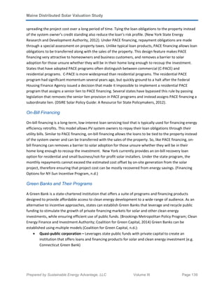 Maine Distributed Solar Valuation Study
Prepared by Sustainable Energy Advantage, LLC Volume III Page 139
spreading the project cost over a long period of time. Tying the loan obligations to the property instead
of the system owner’s credit standing also reduce the loan’s risk profile. (New York State Energy
Research and Development Authority, 2012). Under PACE financing, repayment obligations are made
through a special assessment on property taxes. Unlike typical loan products, PACE financing allows loan
obligations to be transferred along with the sales of the property. This design feature makes PACE
financing very attractive to homeowners and business customers, and removes a barrier to solar
adoption for those unsure whether they will be in their home long enough to recoup the investment.
States that have adopted PACE programs often distinguish between commercial (C-PACE) and
residential programs. C-PACE is more widespread than residential programs. The residential PACE
program had significant momentum several years ago, but quickly ground to a halt after the Federal
Housing Finance Agency issued a decision that made it impossible to implement a residential PACE
program that assigns a senior lien to PACE financing. Several states have bypassed this rule by passing
legislation that removes the senior lien provision in PACE programs and instead assigns PACE financing a
subordinate lien. (DSIRE Solar Policy Guide: A Resource for State Policymakers, 2012).
On-Bill Financing
On-bill financing is a long-term, low-interest loan servicing tool that is typically used for financing energy
efficiency retrofits. This model allows PV system owners to repay their loan obligations through their
utility bills. Similar to PACE financing, on-bill financing allows the loans to be tied to the property instead
of the system owner and can be transferred with the sales of the property. So, like PACE financing, on-
bill financing can removes a barrier to solar adoption for those unsure whether they will be in their
home long enough to recoup the investment. New York currently provides an on-bill recovery loan
option for residential and small business/not-for profit solar installers. Under the state program, the
monthly repayments cannot exceed the estimated cost offset by on-site generation from the solar
project, therefore ensuring that project cost can be mostly recovered from energy savings. (Financing
Options for NY-Sun Incentive Program, n.d.)
Green Banks and Their Programs
A Green Bank is a state-chartered institution that offers a suite of programs and financing products
designed to provide affordable access to clean energy development to a wide range of audience. As an
alternative to incentive approaches, states can establish Green Banks that leverage and recycle public
funding to stimulate the growth of private financing markets for solar and other clean energy
investments, while ensuring efficient use of public funds. (Brookings Metropolitan Policy Program; Clean
Energy Finance and Investment Authority; Coalition for Green Capital, 2014) Green Banks can be
established using multiple models (Coalition for Green Capital, n.d.):
• Quasi-public corporation – Leverages state public funds with private capital to create an
institution that offers loans and financing products for solar and clean energy investment (e.g.
Connecticut Green Bank)
 
