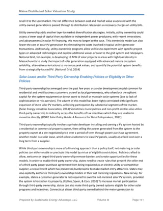 Maine Distributed Solar Valuation Study
Prepared by Sustainable Energy Advantage, LLC Volume III Page 141
resell it to the spot market. The net difference between cost and market value associated with the
utility-owned generation is passed through to distribution ratepayers as recovery charges on utility bills.
Utility ownership adds another layer to market diversification strategies. Initially, utility ownership could
access a lower cost of capital than available to independent power producers; with recent innovations
and advancements in solar PV financing, this may no longer be the case. This ownership model can also
lower the cost of solar PV generation by eliminating the costs involved in typical utility-generator
transactions. Additionally, utility-ownership programs allow utilities to experiment with specific project
types or advanced technologies and explore additional values of solar to the grid system and ratepayers.
National Grid, for example, is developing 16 MW of solar projects in areas with high load density in
Massachusetts to study the impact of solar generation equipped with advanced meters on system
reliability, alternative orientations to maximize peak values, and quantify the potential system benefits
from strategically-located PV. (National Grid, 2014)
Solar Lease and/or Third-Party Ownership Enabling Policies or Eligibility in Other
Policies
Third-party ownership has emerged over the past few years as a solar development model common for
residential and small business customers, as well as local governments, who often lack the upfront
capital for the system equipment or do not want to install or maintain solar systems (due to lack of
sophistication or risk aversion). The advent of this model has been highly correlated with significant
expansion of state solar PV markets, unlocking participation by substantial segments of the market.
(Solar Energy Industries Association, 2014) Sometimes municipalities and non-profit entities also utilize
third-party ownership to indirectly access the benefits of tax incentives which they are unable to
monetize directly. (DSIRE Solar Policy Guide: A Resource for State Policymakers, 2012).
Third-party ownership typically involves a private developer installing and owning a PV system hosted by
a residential or commercial property owner, then selling the power generated from the system to the
property owner at a pre-negotiated price over a period of term through power purchase agreement.
Another model is a solar lease, which allows customers to lease PV panels, usually at a fixed cost over a
long term from a supplier.
While third-party ownership is more of a financing approach than a policy itself, net metering or solar
policies can either enable or preclude this model by virtue of eligibility restrictions. Policies crafted to
allow, welcome or target third-party ownership remove barriers and create opportunities for these
models. In order to enable third-party ownership, states need to create rules that prevent the seller end
of a third-party power purchase agreement from being regulated as an electric utility or competitive
supplier, a requirement which has proven too burdensome to make market entry attractive. States may
also explicitly authorize third-party ownership models in their net metering regulations. New Jersey, for
example, states a customer-generator is not required to own the net-metered solar PV system, provided
the system is hosted on its property. (Kollins, Speer, & Cory, 2010) To increase market participation
through third-party ownership, states can also make third-party owned systems eligible for other solar
programs and incentives. Connecticut allows third-party owned behind-the-meter generation to
 