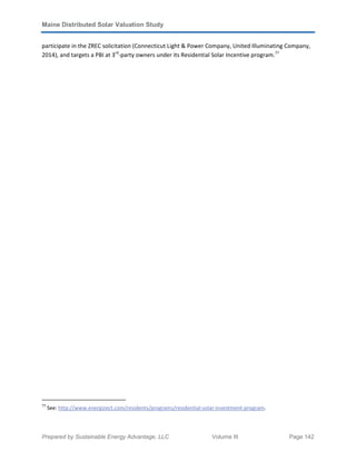 Maine Distributed Solar Valuation Study
Prepared by Sustainable Energy Advantage, LLC Volume III Page 142
participate in the ZREC solicitation (Connecticut Light & Power Company, United Illuminating Company,
2014), and targets a PBI at 3rd
-party owners under its Residential Solar Incentive program.77
77
See: http://www.energizect.com/residents/programs/residential-solar-investment-program.
 