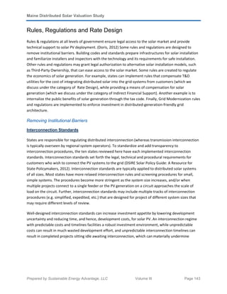 Maine Distributed Solar Valuation Study
Prepared by Sustainable Energy Advantage, LLC Volume III Page 143
Rules, Regulations and Rate Design
Rules & regulations at all levels of government ensure legal access to the solar market and provide
technical support to solar PV deployment. (Doris, 2012) Some rules and regulations are designed to
remove institutional barriers. Building codes and standards prepare infrastructures for solar installation
and familiarize installers and inspectors with the technology and its requirements for safe installation.
Other rules and regulations may grant legal authorization to alternative solar installation models, such
as Third-Party Ownership, that can ease access to the solar market. Some rules are created to regulate
the economics of solar generation. For example, states can implement rules that compensate T&D
utilities for the cost of integrating distributed solar into the grid systems from customers (which we
discuss under the category of Rate Design), while providing a means of compensation for solar
generation (which we discuss under the category of Indirect Financial Support). Another example is to
internalize the public benefits of solar generation through the tax code. Finally, Grid Modernization rules
and regulations are implemented to enforce investment in distributed-generation-friendly grid
architecture.
Removing Institutional Barriers
Interconnection Standards
States are responsible for regulating distributed interconnection (whereas transmission interconnection
is typically overseen by regional system operators). To standardize and add transparency to
interconnection procedures, the ten states reviewed here have each implemented interconnection
standards. Interconnection standards set forth the legal, technical and procedural requirements for
customers who wish to connect the PV systems to the grid (DSIRE Solar Policy Guide: A Resource for
State Policymakers, 2012). Interconnection standards are typically applied to distributed solar systems
of all sizes. Most states have more relaxed interconnection rules and screening procedures for small,
simple systems. The procedures become more stringent as the system size increases, and/or when
multiple projects connect to a single feeder or the PV generation on a circuit approaches the scale of
load on the circuit. Further, interconnection standards may include multiple tracks of interconnection
procedures (e.g. simplified, expedited, etc.) that are designed for project of different system sizes that
may require different levels of review.
Well-designed interconnection standards can increase investment appetite by lowering development
uncertainty and reducing time, and hence, development costs, for solar PV. An interconnection regime
with predictable costs and timelines facilities a robust investment environment, while unpredictable
costs can result in much wasted development effort, and unpredictable interconnection timelines can
result in completed projects sitting idle awaiting interconnection, which can materially undermine
 
