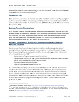 Maine Distributed Solar Valuation Study
Prepared by Sustainable Energy Advantage, LLC Volume III Page 144
expected financial performance of generators. The Interstate Renewable Energy Council (IREC) provides
model guidelines for interconnection policies.78
Solar Access Laws
Solar access laws, such as solar easements or solar rights, protect solar system owners by securing their
continued access to sunlight or remove zoning or building code barriers for solar development. These
options can be implemented at the state and local level. (DSIRE Solar Policy Guide: A Resource for State
Policymakers, 2012)
Business Formation/Financing Laws
State legislators can enact policies to authorize certain types of business models or market structures
that aim to lower the entry barrier and expand access to the solar market. Crowd-funding, cooperatives
and community solar are all innovative examples that have gained popularity nationwide in recent
years. The objective would be to create paths to enable such business structures while balancing
consumer (or investor) protections with onerous securities regulation.
Permitting Standardization, Simplification & Streamlining and Other “Soft-Cost
Reduction” Strategies
Cumbersome and costly permitting and inspecting procedures could increase project cost and
development time, hindering market growth. A recent report by the National Renewable Energy
Laboratory and Rocky Mountain Institute identified four steps to reducing permitting and inspection
related costs: (Ardani, et al., 2013) 79
• Standardization of requirements across local jurisdictions;
• Transparency of requirements (e.g. creating publicly accessible database on requirements and
provide real-time data on permitting/inspection status);
• Online permit application submittal; and
• Lowering market-wide average permitting fees.
It is estimated that permitting and inspections account for 6% of solar PV soft-costs. The remainder
includes customer acquisition costs, installation labor costs and financing. States can implement a
variety of soft-cost reduction strategies to reduce the capital cost of solar installations. In order to
reduce customer acquisition costs, states can launch consumer awareness campaigns and support
standardization of PV system designs. States can also implement building codes and standards, such as
“solar-ready” standards and “plug-and-play” configurations to bring down installation labor costs.
(Ardani, et al., 2013)
78
International Renewable Energy Council. http://www.irecusa.org/regulatory-reform/interconnection/
79
The report was developed as part of the U.S. Department of Energy’s SunShot Initiative to identify soft-cost-
reduction pathways in order to achieve the Department’s PV price targets. For more information on the SunShot
Initiative, see: http://energy.gov/eere/sunshot/sunshot-initiative.
 