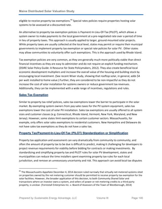 Maine Distributed Solar Valuation Study
Prepared by Sustainable Energy Advantage, LLC Volume III Page 146
eligible to receive property tax exemptions.83
Special rates policies require properties hosting solar
systems to be assessed at a discounted rate.
An alternative to property tax exemption policies is Payment-In-Lieu-Of-Tax (PILOT), which allows a
system owner to make payments to the local government at a pre-negotiated rate over a period of time
in lieu of property taxes. This approach is usually applied to larger, ground-mounted solar projects.
While property taxes are usually collected at the local level, states may permit or require their municipal
governments to implement property tax exemption or special rate policies for solar PV. Other states
may allow communities to voluntarily offer such exemptions. This is the approach used by Rhode Island.
Tax exemption policies are very common, as they are generally much more politically viable than direct
financial incentives as they are easy to administer and do not require an explicit funding mechanism.
(DSIRE Solar Policy Guide: A Resource for State Policymakers, 2012). They also create beneficial local
economic development multipliers and increase the overall value of the housing and building stock by
encouraging local investment. (See recent Wiser study, showing that rooftop solar, in general, adds $4
per watt installed to home value.) Further, they are considered to be non-impactful as they do not
increase the cost of solar installation for systems owners or reduce government tax revenues.
Additionally, they can be implemented with a wide range of incentives, regulations and rules.
Sales Tax Exemption
Similar to property tax relief policies, sales tax exemptions lower the barrier to participate in the solar
market. By exempting system owners from pay sales taxes for the PV system equipment, sales tax
exemptions lower the cost of solar PV installation. Sales tax exemptions are usually offered to all system
sizes and customer classes (e.g. Connecticut, Rhode Island, Vermont, New York, Maryland, and New
Jersey). However, some states limit exemptions to certain customer sectors. Massachusetts, for
example, only offers solar sales exemptions to residential customers. New Hampshire and Delaware do
not have sales tax exemptions as they do not have a sales tax.
Property Tax/Payment-In-Lieu-Of-Tax (PILOT) Standardization or Simplification
Property tax application and assessment can vary dramatically from community to community, and
often the amount of property tax to be due is difficult to predict, making it challenging for developers to
project revenue requirements for viability before bidding for contracts or making investments. By
standardizing and simplifying property tax and PILOT rules for solar PV development, states and
municipalities can reduce the time installers spent examining property tax rules for each local
jurisdiction, and remove an unnecessary uncertainty and risk. This approach can avoid local tax disputes
83
The Massachusetts Appellate December 4, 2014 decision ruled narrowly that virtually net-metered systems sited
on properties owned by the net metering customer should be permitted to receive property tax exemption for the
solar facilities. However, the broader application of this decision, to both Community Shared Solar and
transactions where an investor owns a system, and sellers of power or net-metering credits to a third-party
property, is unclear. (Forrestall Enterprises Inc. v. Board of Assessors of the Town of Westborough, 2014)
 