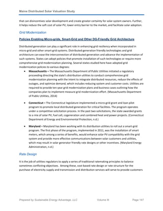 Maine Distributed Solar Valuation Study
Prepared by Sustainable Energy Advantage, LLC Volume III Page 147
that can disincentives solar development and create greater certainty for solar system owners. Further,
it helps reduce the soft cost of solar PV, lower entry barrier to the market, and facilitate solar adoption.
Grid Modernization
Policies Enabling Micro-grids, Smart-Grid and Other DG-Friendly Grid Architecture
Distributed generation can play a significant role in enhancing grid resiliency when incorporated in
micro-grid and other smart-grid systems. Distributed-generation friendly technologies and grid
architecture can ease the interconnection of distributed generation and advance the implementation of
such systems. States can adopt policies that promote installation of such technologies or require more
comprehensive grid modernization planning. Several states studied here have adopted grid
modernization policies to various degrees:
• Massachusetts – The Massachusetts Department of Public Utilities initiated a regulatory
proceeding directing the state’s distribution utilities to conduct comprehensive grid
modernization planning with the intent to integrate distributed resources, reduce the effects of
outages, and optimize demand, which includes reducing system and customer costs. Utilities are
required to provide ten-year grid modernization plans and business cases outlining how the
companies plan to implement measure grid modernization effort. (Massachusetts Department
of Public Utilities, 2014)
• Connecticut – The Connecticut legislature implemented a micro-grid grant and loan pilot
program to promote local distributed generation for critical facilities. The program operates
under a competitive solicitation process. In the past two solicitations, the state awarded grants
to a mix of solar PV, fuel cell, cogeneration and combined heat and power projects. (Connecticut
Department of Energy and Environmental Protection, n.d.)
• Maryland – Maryland has been working with its distribution utilities to roll out a smart-grid
program. The first phase of the program, implemented in 2011, was the installation of smart
meters, which among a series of benefits, would enhance solar PV compatibility with the grid
system and provide more effective communications between solar customers and utilities,
which may result in solar generator friendly rate designs or other incentives. (Maryland Energy
Administration, n.d.)
Rate Design
It is the job of utilities regulators to apply a series of traditional ratemaking principles to balance
sometimes conflicting objectives. Among these, cost-based rate design or rate structure for the
purchase of electricity supply and transmission and distribution services will serve to provide customers
 