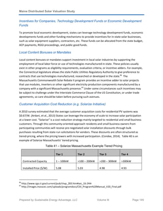 Maine Distributed Solar Valuation Study
Prepared by Sustainable Energy Advantage, LLC Volume III Page 149
Incentives for Companies, Technology Development Funds or Economic Development
Funds
To promote local economic development, states can leverage technology development funds, economic
developments funds and other funding mechanisms to provide incentives for in-state solar businesses,
such as solar equipment suppliers, contractors, etc. These funds can be allocated from the state budget,
ACP payments, RGGI proceedings, and public good funds.
Local Content Bonuses or Mandates
Local content bonuses or mandates support investment in local solar industries by supporting the
employment of local labor force or use of technologies manufactured in-state. These policies usually
exist in other programs as eligibility requirements, evaluation criteria, or incentive adders. For example,
the Connecticut legislature allows the state Public Utilities Regulatory Authority to give preference to
contracts that use technologies manufactured, researched or developed in the state.86
The
Massachusetts Commonwealth Solar Rebate II program provides an incentive adder to solar projects
that use modules, inverters or other significant electricity production components manufactured by a
company with a significant Massachusetts presence.87
Under some circumstances such incentives may
be subject to challenge under the Interstate Commerce Clause of the US Constitution, or under trade
agreements, so care should be taken before pursuing such avenues.
Customer Acquisition Cost Reduction (e.g. Solarize Initiative)
A 2010 survey estimated that the average customer acquisition costs for residential PV systems was
$0.67/W. (Ardani, et al., 2013) States can leverage the economy of scale to increase solar participation
at a lower cost. “Solarize” is a cost reduction strategy mainly targeted to residential and small business
customers. Through this community-oriented approach residents and small business owners from
participating communities will receive pre-negotiated solar installation discounts through bulk
purchases resulting from state-run solicitations for vendors. These discounts are often structured as
tiered-pricing, where the pricing lowers with increased participation. (Condee, 2014). Table 40 is an
example of Solarize Massachusetts’ tiered pricing.
Table 41 – Solarize Massachusetts Example Tiered Pricing
Tier 1 Tier 2 Tier 3 Tier 4
Contracted Capacity 1 – 100kW >100 – 200kW >200 – 300kW >300kW
Installed Price ($/W) 5.08 5.03 4.98 4.93
86
http://www.cga.ct.gov/current/pub/chap_283.htm#sec_16-244r
87
http://images.masscec.com/uploads/programdocs/CSII_Program%20Manual_V20_Final.pdf
 