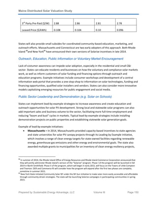Maine Distributed Solar Valuation Study
Prepared by Sustainable Energy Advantage, LLC Volume III Page 150
3rd
Party Pre-Paid ($/W) 2.88 2.86 2.81 2.78
Leased Price ($/kWh) 0.108 0.104 0.10 0.096
States will also provide small subsides for coordinated community-based education, marketing, and
outreach efforts. Massachusetts and Connecticut are two early adopters of this approach. Both Rhode
Island 88
and New York89
have announced their own versions of Solarize incentives in late 2014.
Outreach, Education, Public Information or Voluntary Market Encouragement
Lack of costumer awareness can impede solar adoption, especially in the residential and small C&I
sector. States can educate residents and businesses on how the voluntary and compliance solar markets
work, as well as inform customers of solar funding and financing options through outreach and
education programs. Example initiatives include consumer workshops and development of a central
information web portal that provides a one-stop-shop to information on solar technologies, funding and
financing opportunities, qualified solar installers and vendors. States can also consider more innovative
models capitalizing emerging resources for public engagement and social media.
Public Sector Leadership and Demonstration (e.g. Solar on Schools)
States can implement lead-by-example strategies to increase awareness and create education and
outreach opportunities for solar PV development. Strong local and statewide solar programs can also
add important sales and business volume to the sector, facilitating more full-time employment and
reducing “boom and bust” cycles in markets. Typical lead-by-example strategies include installing
demonstration projects on public properties and establishing statewide solar generation goals.
Example of lead-by-example initiatives:
• Massachusetts – In 2014, Massachusetts provided capacity-based incentives to state agencies
and state universities for solar PV canopy projects through its Leading by Example initiative,
which involves a range of clean energy targets for state-owned facilities regarding renewable
energy, greenhouse gas emissions and other energy and environmental goals. The state also
awarded multiple grants to municipalities for an inventory of clean energy resiliency projects,
88
In summer of 2014, the Rhode Island Office of Energy Resources and Rhode Island Commerce Corporation announced that
they will jointly administer Rhode Island’s version of the “Solarize” program. Phase I of the program will be launched in fall
2014 in North Smithfield. Phase II of the program, which will begin in early 2015, will focus on the Towns of Little Compton
and Tiverton. OER and Commerce RI will consider how the program will expand after the first two phases are complete,
sometime in summer 2015.
89
New York State initiated Community Solar NY under the NY-Sun initiative to make solar more easily accessible and affordable
through community-driven strategies. The state will be launching Solarize campaigns in participating communities in spring
2015.
 