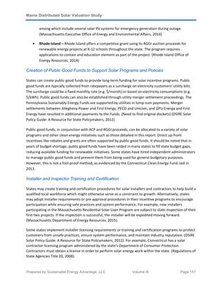 Maine Distributed Solar Valuation Study
Prepared by Sustainable Energy Advantage, LLC Volume III Page 151
among which include several solar PV systems for emergency generation during outage.
(Massachsuetts Executive Office of Energy and Environmental Affairs, 2014)
• Rhode Island – Rhode Island offers a competitive grant using its RGGI auction proceeds for
renewable energy projects at K-12 schools throughout the state. The program requires
applications to contain and education element as part of the project. (Rhode Island Office of
Energy Resources, 2014)
Creation of Public Good Funds to Support Solar Programs and Policies
States can create public good funds to provide long-term funding for solar incentive programs. Public
good funds are typically collected from ratepayers as a surcharge on electricity customers’ utility bills.
The surcharge could be a fixed monthly rate (e.g. $/month) or based on electricity consumptions (e.g.
$/kWh). Public good funds can also be established through utility merger settlement proceedings. The
Pennsylvania Sustainably Energy Funds are supported by utilities in lump-sum payments. Merger
settlements between Allegheny Power and First Energy, PECO and Unicom, and GPU Energy and First
Energy have resulted in additional payments to the Funds. {Need to find original dockets} (DSIRE Solar
Policy Guide: A Resource for State Policymakers, 2012)
Public good funds, in conjunction with ACP and RGGI proceeds, can be allocated to a variety of solar
programs and other clean energy initiatives such as those detailed in this report. Direct up-front
incentives like rebates and grants are often supported by public good funds. It should be noted that in
years of budget shortage, public good funds have been raided in many states to fill state budget gaps,
reducing available funding for renewable initiatives. Some states have hired independent administrators
to manage public good funds and prevent them from being used for general budgetary purposes.
However, this is not a fool-proof method, as evidenced by the Connecticut Clean Energy Fund raid in
2013.
Installer and Inspector Training and Certification
States may create training and certification procedures for solar installers and contractors to help build a
qualified local workforce which might otherwise serve as a constraint to growth. Alternatively, states
may adopt installer requirements or pre-approval procedures in their incentive programs to encourage
participation while ensuring safe practices and system performance. For example, new installers
participating in the Massachusetts Residential Solar Loan Program are subject to state inspection of their
first two projects. If the inspection is successful, the installer will be expedited moving forward.
(Massachusetts Department of Energy Resources, 2015).
Some states implement installer licensing requirements or training and certification programs to protect
customers from unsafe practices, ensure system performance, and maintain industry reputation. (DSIRE
Solar Policy Guide: A Resource for State Policymakers, 2012). For example, Connecticut has a solar
contractor licensing program administered by the state’s Department of Consumer Protection.
Contractors must obtain a license in order to perform solar energy work within the state. (Regulations of
State Agencies Title 20, 2008).
 