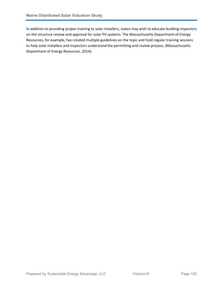 Maine Distributed Solar Valuation Study
Prepared by Sustainable Energy Advantage, LLC Volume III Page 152
In addition to providing proper training to solar installers, states may wish to educate building inspectors
on the structure review and approval for solar PV systems. The Massachusetts Department of Energy
Resources, for example, has created multiple guidelines on the topic and hold regular training sessions
to help solar installers and inspectors understand the permitting and review process. (Massachusetts
Department of Energy Resources, 2014).
 