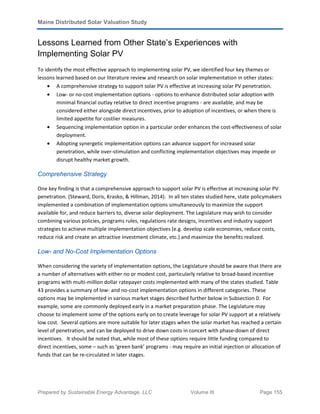 Maine Distributed Solar Valuation Study
Prepared by Sustainable Energy Advantage, LLC Volume III Page 155
Lessons Learned from Other State’s Experiences with
Implementing Solar PV
To identify the most effective approach to implementing solar PV, we identified four key themes or
lessons learned based on our literature review and research on solar implementation in other states:
• A comprehensive strategy to support solar PV is effective at increasing solar PV penetration.
• Low- or no-cost implementation options - options to enhance distributed solar adoption with
minimal financial outlay relative to direct incentive programs - are available, and may be
considered either alongside direct incentives, prior to adoption of incentives, or when there is
limited appetite for costlier measures.
• Sequencing implementation option in a particular order enhances the cost-effectiveness of solar
deployment.
• Adopting synergetic implementation options can advance support for increased solar
penetration, while over-stimulation and conflicting implementation objectives may impede or
disrupt healthy market growth.
Comprehensive Strategy
One key finding is that a comprehensive approach to support solar PV is effective at increasing solar PV
penetration. (Steward, Doris, Krasko, & Hillman, 2014). In all ten states studied here, state policymakers
implemented a combination of implementation options simultaneously to maximize the support
available for, and reduce barriers to, diverse solar deployment. The Legislature may wish to consider
combining various policies, programs rules, regulations rate designs, incentives and industry support
strategies to achieve multiple implementation objectives (e.g. develop scale economies, reduce costs,
reduce risk and create an attractive investment climate, etc.) and maximize the benefits realized.
Low- and No-Cost Implementation Options
When considering the variety of implementation options, the Legislature should be aware that there are
a number of alternatives with either no or modest cost, particularly relative to broad-based incentive
programs with multi-million dollar ratepayer costs implemented with many of the states studied. Table
43 provides a summary of low- and no-cost implementation options in different categories. These
options may be implemented in various market stages described further below in Subsection 0. For
example, some are commonly deployed early in a market preparation phase. The Legislature may
choose to implement some of the options early on to create leverage for solar PV support at a relatively
low cost. Several options are more suitable for later stages when the solar market has reached a certain
level of penetration, and can be deployed to drive down costs in concert with phase-down of direct
incentives. It should be noted that, while most of these options require little funding compared to
direct incentives, some – such as ‘green bank’ programs - may require an initial injection or allocation of
funds that can be re-circulated in later stages.
 