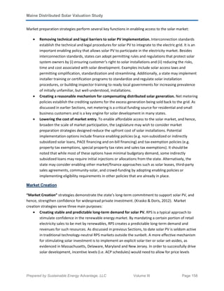 Maine Distributed Solar Valuation Study
Prepared by Sustainable Energy Advantage, LLC Volume III Page 158
Market preparation strategies perform several key functions in enabling access to the solar market:
• Removing technical and legal barriers to solar PV implementation. Interconnection standards
establish the technical and legal procedures for solar PV to integrate to the electric grid. It is an
important enabling policy that allows solar PV to participate in the electricity market. Besides
interconnection standards, states can adopt permitting rules and regulations that protect solar
system owners by (i) ensuring customer‘s right to solar installations and (ii) reducing the risks,
time and cost associated with solar development. Examples include solar access laws and
permitting simplification, standardization and streamlining. Additionally, a state may implement
installer training or certification programs to standardize and regulate solar installation
procedures, or building inspector training to ready local governments for increasing prevalence
of initially unfamiliar, but well-understood, installations.
• Creating a reasonable mechanism for compensating distributed solar generation. Net metering
policies establish the crediting systems for the excess generation being sold back to the grid. As
discussed in earlier Sections, net metering is a critical funding source for residential and small
business customers and is a key engine for solar development in many states.
• Lowering the cost of market entry. To enable affordable access to the solar market, and hence,
broaden the scale of market participation, the Legislature may wish to consider market
preparation strategies designed reduce the upfront cost of solar installations. Potential
implementation options include finance enabling policies (e.g. non-subsidized or indirectly
subsidized solar loans, PACE financing and on-bill financing) and tax exemption policies (e.g.
property tax exemptions, special property tax rates and sales tax exemptions). It should be
noted that while most of these options have minimal budgetary demand, some indirectly
subsidized loans may require initial injections or allocations from the state. Alternatively, the
state may consider enabling other market/finance approaches such as solar leases, third-party
sales agreements, community-solar, and crowd-funding by adopting enabling policies or
implementing eligibility requirements in other policies that are already in place.
Market Creation
“Market Creation” strategies demonstrate the state’s long-term commitment to support solar PV, and
hence, strengthen confidence for widespread private investment. (Krasko & Doris, 2012). Market
creation strategies serve three main purposes:
• Creating stable and predictable long-term demand for solar PV. RPS is a typical approach to
stimulate confidence in the renewable energy market. By mandating a certain portion of retail
electricity sales to be met by renewables, RPS creates a predictable long-term demand and
revenues for such resources. As discussed in previous Sections, to date solar PV is seldom active
in traditional technology-neutral RPS markets outside the sunbelt. A more effective mechanism
for stimulating solar investment is to implement an explicit solar tier or solar set-asides, as
evidenced in Massachusetts, Delaware, Maryland and New Jersey. In order to successfully drive
solar development, incentive levels (i.e. ACP schedules) would need to allow for price levels
 