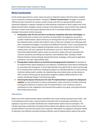 Maine Distributed Solar Valuation Study
Prepared by Sustainable Energy Advantage, LLC Volume III Page 161
Market Transformation
As the market approaches to a scale, states may wish to implement options that drive down installed
cost as incentives are being scaled down. The goal of “Market Transformation” strategies is to attract
sufficient private investment to achieve a certain market scale that can operate healthily without
substantial ratepayer or taxpayer subsidies (or while allowing a step-down of direct support over time).
Market transformation strategies include a variety of innovative options, many of which have relatively
low-cost or require only initial capital injections that can be re-circulated. Market transformation
strategies have several common purposes:
• Driving down solar PV cost such that it can become competitive with other technologies. As
market penetration increases and incentives are phase down, the Legislature may wish to
consider implementation options that focus on driving down the cost of solar PV but which are
best deployed within markets with sufficient scale, to help solar compete more effectively with
other renewable technologies in the absence of additional incentives. There is a broad spectrum
of implementation options targeted to bring down various cost components of solar PV (e.g.
module prices, soft costs, operation & maintenance costs, etc.). Recent literature has
illuminated implementation options states can execute to reduce soft costs associated with
customer acquisition, permitting and inspection, and installation labor. Examples include
Solarize Initiatives, bulk-purchasing, education/outreach campaigns, online permit application
procedures, and solar-ready building codes.
• Phasing down market reliance on incentives by leveraging private investment. An example of
an implementation option designed to such objective is establishing a Green Bank and deploying
an associated suite of programs. A Green Bank typically uses public funds to attract and leverage
for increased private investment, allowing the program to ultimately operate as a self-sustaining
institution without public subsidies. By implementing a Green Bank states can also choose to
offer a variety of financing tools and products targeted to address different barriers in the
market, and thereby fill gaps in the financing market.
• Enhancing the physical infrastructure for solar PV implementation to prepare for widespread
adoption. As solar penetration increases and broadens, states may wish to consider enhancing
existing grid architecture to advance solar PV implementation. Such initiatives could be a
combination of rules, regulations and incentives that support micro-grids, smart-grid and other
DG-friendly infrastructures.
Interactions
While most of the implementation options identified in this study could be executed concurrently - and
in the laboratory of the states, nearly all options have been tried in combination somewhere- the
Legislature may wish to consider distributed solar implementation options that are synergistic. This
includes executing a combination of implementation options that address various market barriers and
provide sufficient incentives that attract solar investment. Meanwhile, the Legislature should be mindful
of selecting a cost-effective and administratively effective suite of implementation options that avoids
 