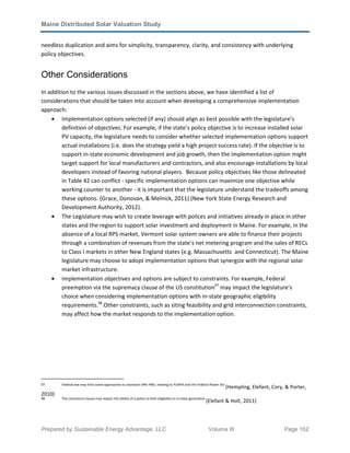 Maine Distributed Solar Valuation Study
Prepared by Sustainable Energy Advantage, LLC Volume III Page 162
needless duplication and aims for simplicity, transparency, clarity, and consistency with underlying
policy objectives.
Other Considerations
In addition to the various issues discussed in the sections above, we have identified a list of
considerations that should be taken into account when developing a comprehensive implementation
approach:
• Implementation options selected (if any) should align as best possible with the legislature’s
definition of objectives. For example, if the state’s policy objective is to increase installed solar
PV capacity, the legislature needs to consider whether selected implementation options support
actual installations (i.e. does the strategy yield a high project success rate). If the objective is to
support in-state economic development and job growth, then the implementation option might
target support for local manufacturers and contractors, and also encourage installations by local
developers instead of favoring national players. Because policy objectives like those delineated
in Table 42 can conflict - specific implementation options can maximize one objective while
working counter to another - it is important that the legislature understand the tradeoffs among
these options. (Grace, Donovan, & Melnick, 2011) (New York State Energy Research and
Development Authority, 2012).
• The Legislature may wish to create leverage with polices and initiatives already in place in other
states and the region to support solar investment and deployment in Maine. For example, in the
absence of a local RPS market, Vermont solar system owners are able to finance their projects
through a combination of revenues from the state’s net metering program and the sales of RECs
to Class I markets in other New England states (e.g. Massachusetts and Connecticut). The Maine
legislature may choose to adopt implementation options that synergize with the regional solar
market infrastructure.
• Implementation objectives and options are subject to constraints. For example, Federal
preemption via the supremacy clause of the US constitution97
may impact the legislature’s
choice when considering implementation options with in-state geographic eligibility
requirements.98
Other constraints, such as siting feasibility and grid interconnection constraints,
may affect how the market responds to the implementation option.
97 Federal law may limit some approaches to standard offer PBIs, relating to PURPA and the Federal Power Act
(Hempling, Elefant, Cory, & Porter,
2010)
.
98 The commerce clause may impact the ability of a policy to limit eligibility to in-state generation
(Elefant & Holt, 2011)
.
 