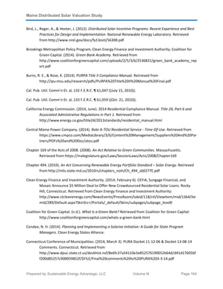 Maine Distributed Solar Valuation Study
Prepared by Sustainable Energy Advantage, LLC Volume III Page 164
Bird, L., Reger, A., & Heeter, J. (2012). Distributed Solar Incentive Programs: Recent Experience and Best
Practices for Design and Implementation. National Renewable Energy Laboratory. Retrieved
from http://www.nrel.gov/docs/fy13osti/56308.pdf
Brookings Metropolitan Policy Program; Clean Energy Finance and Investment Authority; Coalition for
Green Capital. (2014). Green Bank Academy. Retrieved from
http://www.coalitionforgreencapital.com/uploads/2/5/3/6/2536821/green_bank_academy_rep
ort.pdf
Burns, R. E., & Rose, K. (2014). PURPA Title II Compliance Manual. Retrieved from
http://ipu.msu.edu/research/pdfs/PURPA%20Title%20II%20Manual%20Final.pdf
Cal. Pub. Util. Comm'n Et. al, 132 F.E.R.C. ¶ 61,047 ((July 15, 2010)).
Cal. Pub. Util. Comm'n Et. al, 133 F.E.R.C. ¶ 61,059 ((Oct. 21, 2010)).
California Energy Commission. (2014, June). 2014 Residential Compliance Manual. Title 24, Part 6 and
Associated Admiistrative Regulations in Part 1. Retrieved from
http://www.energy.ca.gov/title24/2013standards/residential_manual.html
Central Maine Power Company. (2014). Rate A-TOU Residential Service - Time-Of-Use. Retrieved from
https://www.cmpco.com/MediaLibrary/3/6/Content%20Management/Suppliers%20And%20Par
tners/PDFs%20and%20Doc/atou.pdf
Chapter 169 of the Acts of 2008. (2008). An Act Relative to Green Communities. Massachusetts.
Retrieved from https://malegislature.gov/Laws/SessionLaws/Acts/2008/Chapter169
Chapter 494. (2010). An Act Concerning Renewable Energy Portfolio Standard – Solar Energy. Retrieved
from http://mlis.state.md.us/2010rs/chapters_noln/Ch_494_sb0277E.pdf
Clean Energy Finance and Investment Authority. (2014, February 6). CEFIA, Sungage Financial, and
Mosaic Announce $5 Million Deal to Offer New Crowdsourced Residential Solar Loans. Rocky
Hill, Connecticut. Retrieved from Clean Energy Finance and Investment Authority:
http://www.ctcleanenergy.com/NewsEvents/PressRoom/tabid/118/ctl/ViewItem/mid/1364/Ite
mId/289/Default.aspx?SkinSrc=/Portals/_default/Skins/subpages/subpage_level0
Coalition for Green Capital. (n.d.). What Is a Green Bank? Retrieved from Coalition for Green Capital:
http://www.coalitionforgreencapital.com/whats-a-green-bank.html
Condee, N. H. (2014). Planning and Implementing a Solarize Initiative: A Guide for State Program
Managers. Clean Energy States Alliance.
Connecticut Conference of Municipalities. (2014, March 3). PURA Docket 11-12-06 & Docket 13-08-14
Comments. Connecticut. Retrieved from
http://www.dpuc.state.ct.us/dockhist.nsf/8e6fc37a54110e3e852576190052b64d/d41d17605bf
f200d85257c900059852f/$FILE/Final%20comments%20to%20PURA%203-3-14.pdf
 