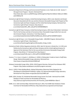 Maine Distributed Solar Valuation Study
Prepared by Sustainable Energy Advantage, LLC Volume III Page 165
Connecticut Department of Energy and Environmental Protection. (n.d.). Public Act 12-148 - Section 7 -
Microgrid Grant Program - Round 2. Retrieved from
http://www.dpuc.state.ct.us/DEEPEnergy.nsf/$EnergyView?OpenForm&Start=1&Count=30&Ex
pand=8&Seq=36
Connecticut Light & Power Company, United Illuminating Company. (2014, June). Question and Answer
Document Associated with the Low and Zero Emissions Renewable Energy Credit Program of The
Connecticut Light and Power Company and The United Illuminating Company. Retrieved from
Connecticut Light & Power Company: http://www.cl-
p.com/downloads/LREC_ZREC_QA.pdf?id=4294989480&dl=t
Connecticut Light & Power Company; United Illuminating Company. (2011 йил 9-December). Solicitation
Plan for the Purchase and Sale of Connecticut Class I Renewable Energy Credits from Low and
Zero Emission Projects. Connecticut. From http://www.cl-
p.com/downloads/Solicitation%20Plan%20Revised_041612.pdf?id=4294987911&dl=t
Connecticut Light & Power. (n.d.). Renewable Energy Credits - LREC/ZREC Program. Retrieved from
Connecticut Light & Power: http://www.cl-
p.com/Home/SaveEnergy/GoingGreen/Renewable_Energy_Credits
Connecticut Public Utilities Regulatory Authority. (2012, April 4). Decision in Docket No. 11-12-06: joint
Petition by the Connecticut Light and Power Company and the United Lighting Company for
Approval of the Solicitaion Plan for the Low and Zero Emmissions Renewable Energy Credit
Program. New Britain, CT. Retrieved from http://www.cl-
p.com/downloads/PURA_April_4_2012.pdf?id=4294988736&dl=t
Couture, T. D., Cory, K., Kreycik, C., & Williams, E. (2010). A Policymaker’s Guide to Feed-in Tariff Policy
Design. National Renewable Energy Laboratory. Retrieved from
http://www.nrel.gov/docs/fy10osti/44849.pdf
Delaware Sustainable Energy Utility. (2014). 2014 Program Overview. Retrieved from Delaware SREC
Program: http://www.srecdelaware.com/2014-program-overview/
Doris, E. (2012). Policy Building Blocks: Helping Policymakers Determine Policy Staging for the
Development of Distributed PV Markets. Golden, CO: National Renewable Energy Laboratory.
Retrieved from http://www.nrel.gov/docs/fy12osti/54801.pdf
DSIRE. (2014, October 31). Residential Renewable Energy Income Tax Credit . Retrieved from DSIRE
Database of State Incentives for Renewables & Efficiency:
http://dsireusa.org/incentives/incentive.cfm?Incentive_Code=MA06F&re=1&ee=1
DSIRE. (n.d.). Solar Summary Maps. Retrieved February 4, 2015, from DSIRE Solar Database of State
Incentives for Renewables & Efficiency: http://www.dsireusa.org/solar/summarymaps/
 