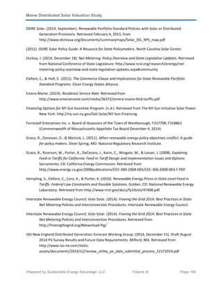 Maine Distributed Solar Valuation Study
Prepared by Sustainable Energy Advantage, LLC Volume III Page 166
DSIRE Solar. (2014, September). Renewable Portfolio Standard Policies with Solar or Distributed
Generation Provisions. Retrieved February 4, 2015, from
http://www.dsireusa.org/documents/summarymaps/Solar_DG_RPS_map.pdf
(2012). DSIRE Solar Policy Guide: A Resource for State Policymakers. North Carolina Solar Center.
Durkay, J. (2014, December 18). Net Metering: Policy Overview and State Legislative Updates. Retrieved
from National Conference of State Legislature: http://www.ncsl.org/research/energy/net-
metering-policy-overview-and-state-legislative-updates.aspx#community
Elefant, C., & Holt, E. (2011). The Commerce Clause and Implications for State Renewable Portfolio
Standard Programs. Clean Energy States Alliance.
Emera Maine. (2014). Residence Service Rate. Retrieved from
http://www.emeramaine.com/media/36372/emera-maine-bhd-tariffs.pdf
Financing Options for NY-Sun Incentive Program. (n.d.). Retrieved from The NY-Sun Initiative Solar Power
New York: http://ny-sun.ny.gov/Get-Solar/NY-Sun-Financing
Forrestall Enterprises Inc. v. Board of Assessors of the Town of Westborough, F317708; F318861
(Commonwealth of Massachusetts Appellate Tax Board December 4, 2014).
Grace, R., Donovan, D., & Melnick, L. (2011). When renewable energy policy objectives conflict: A guide
for policy makers. Silver Spring, MD: National Regulatory Research Institute.
Grace, R., Ricerson, W., Porter, K., DeCesaro, J., Karin, C., Wingate, M., & Lesser, J. (2008). Exploring
Feed-in Tariffs for California: Feed-In Tariff Design and Implementation Issues and Options.
Sacramento, CA: California Energy Commission. Retrieved from
http://www.energy.ca.gov/2008publications/CEC-300-2008-003/CEC-300-2008-003-F.PDF
Hempling, S., Elefant, C., Cory, K., & Porter, K. (2010). Renewable Energy Prices in State-Level Feed-in
Tariffs: Federal Law Constraints and Possible Solutions. Golden, CO: National Renewable Energy
Laboratory. Retrieved from http://www.nrel.gov/docs/fy10osti/47408.pdf
Interstate Renewable Energy Council; Vote Solar. (2014). Freeing the Grid 2014: Best Practices in State
Net Metering Policies and Interconnection Procedures. Interstate Renewable Energy Council.
Interstate Renewable Energy Council; Vote Solar. (2014). Freeing the Grid 2014: Best Practices in State
Net Metering Policies and Interconnection Procedures. Retrieved from
http://freeingthegrid.org/#download-ftg/
ISO-New England Distributed Generation Forecast Working Group. (2014, December 15). Draft August
2014 PV Survey Results and Future Data Requirements. Milford, MA. Retrieved from
http://www.iso-ne.com/static-
assets/documents/2014/12/review_utility_pv_data_submittal_process_12172014.pdf
 