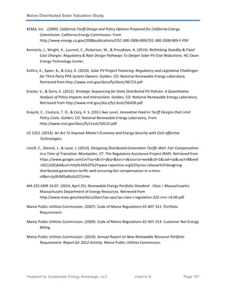 Maine Distributed Solar Valuation Study
Prepared by Sustainable Energy Advantage, LLC Volume III Page 167
KEMA, Inc. . (2009). California Tariff Deisgn and Policy Options Prepared for California Energy
Commission. California Energy Commission. From
http://www.energy.ca.gov/2008publications/CEC-300-2008-009/CEC-300-2008-009-F.PDF
Kennerly, J., Wright, K., Laurent, C., Rickerson, W., & Proudlove, A. (2014). Rethinking Standby & Fixed
Cost Charges: Regulatory & Rate Design Pathways To Deeper Solar PV Cost Reductions. NC Clean
Energy Technology Center.
Kollins, K., Speer, B., & Cory, K. (2010). Solar PV Project Financing: Regulatory and Legislative Challenges
for Third-Party PPA System Owners. Golden, CO: National Renewable Energy Laboratory.
Retrieved from http://www.nrel.gov/docs/fy10osti/46723.pdf
Krasko, V., & Doris, E. (2012). Strategic Sequencing for State Distributed PV Policies: A Quantitative
Analysis of Policy Impacts and Interactions. Golden, CO: National Renewable Energy Laboratory.
Retrieved from http://www.nrel.gov/docs/fy13osti/56428.pdf
Kreycik, C., Couture, T. D., & Cory, K. S. (2011 йил June). Innovative Feed-In Tariff Designs that Limit
Policy Costs. Golden, CO: National Renewable Energy Laboratory. From
http://www.nrel.gov/docs/fy11osti/50225.pdf
LD 1252. (2014). An Act To Improve Maine's Economy and Energy Security with Cost-effective
Technologies.
Linvill, C., Shenot, J., & Lazar, J. (2013). Designing Distributed Generation Tariffs Well: Fair Compensation
in a Time of Transition. Montpelier, VT: The Regulatory Assistance Project (RAP). Retrieved from
https://www.google.com/url?sa=t&rct=j&q=&esrc=s&source=web&cd=1&cad=rja&uact=8&ved
=0CCUQFjAA&url=http%3A%2F%2Fwww.raponline.org%2Fpress-release%2Fdesigning-
distributed-generation-tariffs-well-ensuring-fair-compensation-in-a-time-
of&ei=Jjy9VMDyBtaSsQT2rIHo
MA 225 CMR 14.07. (2014, April 25). Renewable Energy Portfolio Standard - Class I. Massachusetts:
Massachusets Department of Energy Resources. Retrieved from
http://www.mass.gov/eea/docs/doer/rps-aps/rps-class-i-regulation-225-cmr-14-00.pdf
Maine Public Utilities Commission. (2007). Code of Maine Regulations 65-407-311: Portfolio
Requirement.
Maine Public Utilities Commission. (2009). Code of Maine Regulations 65-407-313: Customer Net Energy
Billing.
Maine Public Utilities Commission. (2014). Annual Report on New Renewable Resource Portfolio
Requirement: Report for 2012 Activity. Maine Public Utilities Commission.
 