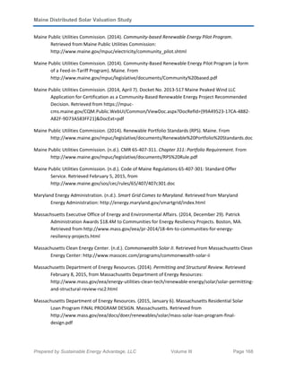 Maine Distributed Solar Valuation Study
Prepared by Sustainable Energy Advantage, LLC Volume III Page 168
Maine Public Utilities Commission. (2014). Community-based Renewable Energy Pilot Program.
Retrieved from Maine Public Utilities Commission:
http://www.maine.gov/mpuc/electricity/community_pilot.shtml
Maine Public Utilities Commission. (2014). Community-Based Renewable Energy Pilot Program (a form
of a Feed-in-Tariff Program). Maine. From
http://www.maine.gov/mpuc/legislative/documents/Community%20based.pdf
Maine Public Utilities Commission. (2014, April 7). Docket No. 2013-517 Maine Peaked Wind LLC
Application for Certification as a Community-Based Renewable Energy Project Recommended
Decision. Retrieved from https://mpuc-
cms.maine.gov/CQM.Public.WebUI/Common/ViewDoc.aspx?DocRefId={99A49523-17CA-4882-
A82F-9D73A583FF21}&DocExt=pdf
Maine Public Utilities Commission. (2014). Renewable Portfolio Standards (RPS). Maine. From
http://www.maine.gov/mpuc/legislative/documents/Renewable%20Portfolio%20Standards.doc
Maine Public Utilities Commission. (n.d.). CMR 65-407-311. Chapter 311: Portfolio Requirement. From
http://www.maine.gov/mpuc/legislative/documents/RPS%20Rule.pdf
Maine Public Utilities Commission. (n.d.). Code of Maine Regulations 65-407-301: Standard Offer
Service. Retrieved February 5, 2015, from
http://www.maine.gov/sos/cec/rules/65/407/407c301.doc
Maryland Energy Administration. (n.d.). Smart Grid Comes to Maryland. Retrieved from Maryland
Energy Administration: http://energy.maryland.gov/smartgrid/index.html
Massachsuetts Executive Office of Energy and Environmental Affairs. (2014, December 29). Patrick
Administration Awards $18.4M to Communities for Energy Resiliency Projects. Boston, MA.
Retrieved from http://www.mass.gov/eea/pr-2014/18-4m-to-communities-for-energy-
resiliency-projects.html
Massachusetts Clean Energy Center. (n.d.). Commonwealth Solar II. Retrieved from Massachusetts Clean
Energy Center: http://www.masscec.com/programs/commonwealth-solar-ii
Massachusetts Department of Energy Resources. (2014). Permitting and Structural Review. Retrieved
February 8, 2015, from Massachusetts Department of Energy Resources:
http://www.mass.gov/eea/energy-utilities-clean-tech/renewable-energy/solar/solar-permitting-
and-structural-review-rsc2.html
Massachusetts Department of Energy Resources. (2015, January 6). Massachusetts Residential Solar
Loan Program FINAL PROGRAM DESIGN. Massachusetts. Retrieved from
http://www.mass.gov/eea/docs/doer/renewables/solar/mass-solar-loan-program-final-
design.pdf
 