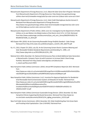 Maine Distributed Solar Valuation Study
Prepared by Sustainable Energy Advantage, LLC Volume III Page 169
Massachusetts Department of Energy Resources. (n.d.). About the Solar Carve-Out II Program. Retrieved
from Massachusetts Department of Energy Resources: http://www.mass.gov/eea/energy-
utilities-clean-tech/renewable-energy/solar/rps-solar-carve-out-2/about-solar-carve-out-ii.html
Massachusetts Department of Energy Resources. (n.d.). Solar Credit Clearinghouse Auction Account II.
Retrieved from Massachusetts Department of Energy Resources:
http://www.mass.gov/eea/energy-utilities-clean-tech/renewable-energy/solar/rps-solar-carve-
out-2/clearinghouse-auction-solar-carve-out-ii.html
Massachusetts Department of Public Utilities. (2014, June 12). Investigation by the Department of Public
Utilities on its own Motion into Modernization of the Electric Grid. D.P.U. 12-76-B. Retrieved
from http://www.seadvantage.com/Documents/Eyes_and_ears_Library/MA/DPU%2012-76-
B%20Order%206_12_2014.pdf
MD Chapter 494. (2010). An Act Concerning Renewable Energy Portfolio Standard – Solar Energy.
Retrieved from http://mlis.state.md.us/2010rs/chapters_noln/Ch_494_sb0277E.pdf
N.J. P.L. 2012, Chapter 24. (2012, July 23). An Act Concerning Certain Electric Custoemr Metering and
Solar Renewable Portfolio Standards Requirements and Amending P.L. 1999, c.23.
http://www.njleg.state.nj.us/2012/Bills/AL12/24_.PDF.
National Grid. (2014, December 15). National Grid Announces Plans to Build Additional Solar Generation
in Massachusetts: Company Teams Up with Customers to Increase State's Clean Energy
Portfolio. Retrieved from http://www.nationalgridus.com/aboutus/a3-
1_news2.asp?Document=9023
New Hampshire Public Utilities Commission. (2014). Annual RPS Compliance Report for 2013. Retrieved
from
http://www.puc.state.nh.us/sustainable%20Energy/Electric%20Renewable%20Portfolio%20Sta
ndard%20Program/2013%20Annual%20RPS%20Compliance%20Report.pdf
New Hampshire Public Utilities Commission. (n.d.). Incentive Pre-Approval Application For Residential
Small Renewable Electrical Generation Systems 10 Kilowatts Or Smaller. Retrieved from
http://www.puc.state.nh.us/sustainable%20Energy/Renewable%20Energy%20Rebates/Small%2
0Renewable%20Electrical%20Generation/Pre-
Installation%20Incentive%20Application%20STEP1%20125-4500%20Final%2012-15-
10%20rev%207-13.pdf
New Hampshire Public Utilities Commission Sustainable Energy Division. (2014, December 15). New
Hampshire Policies Supporting Distributed Generation. Retrieved from http://www.iso-
ne.com/static-assets/documents/2014/12/nh_dgfwg_presentation_121515.pdf
New York Public Service Commission. (2013, December 19). Order Establishing New York Green Bank
and Providing Initial Capitalization. Case 13-M-0412. Retrieved from
 