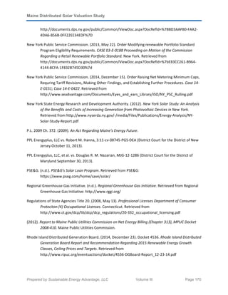 Maine Distributed Solar Valuation Study
Prepared by Sustainable Energy Advantage, LLC Volume III Page 170
http://documents.dps.ny.gov/public/Common/ViewDoc.aspx?DocRefId=%7BBD3AAFB0-FAA2-
4DA6-B56B-0FF22EE34EDF%7D
New York Public Service Commission. (2013, May 22). Order Modifying renewable Portfolio Standard
Program Eligibility Requirements. CASE 03-E-0188 Proceeding on Motion of the Commission
Regarding a Retail Renewable Portfolio Standard. New York. Retrieved from
http://documents.dps.ny.gov/public/Common/ViewDoc.aspx?DocRefId=%7bEE0CC261-B964-
4144-8CFA-1F832B745D30%7d
New York Public Service Commission. (2014, December 15). Order Raising Net Metering Minimum Caps,
Requring Tariff Revisions, Making Other Findings, and Establishing Further Procedures. Case 14-
E-0151; Case 14-E-0422. Retrieved from
http://www.seadvantage.com/Documents/Eyes_and_ears_Library/ISO/NY_PSC_Rulling.pdf
New York State Energy Research and Development Authority. (2012). New York Solar Study: An Analysis
of the Benefits and Costs of Increasing Generation from Photovoltaic Devices in New York.
Retrieved from http://www.nyserda.ny.gov/-/media/Files/Publications/Energy-Analysis/NY-
Solar-Study-Report.pdf
P.L. 2009 Ch. 372. (2009). An Act Regarding Maine's Energy Future.
PPL Energyplus, LLC vs. Robert M. Hanna, 3:11-cv-00745-PGS-DEA (District Court for the District of New
Jersey October 11, 2013).
PPL Energyplus, LLC, et al. vs. Douglas R. M. Nazarian, MJG-12-1286 (District Court for the District of
Maryland September 30, 2013).
PSE&G. (n.d.). PSE&G's Solar Loan Program. Retrieved from PSE&G:
https://www.pseg.com/home/save/solar/
Regional Greenhouse Gas Initiative. (n.d.). Regional Greenhouse Gas Initiative. Retrieved from Regional
Greenhouse Gas Initiative: http://www.rggi.org/
Regulations of State Agencies Title 20. (2008, May 13). Professional Licenses Department of Consumer
Proteciton (4) Occupational Licenses. Connecticut. Retrieved from
http://www.ct.gov/dcp/lib/dcp/dcp_regulations/20-332_occupational_licensing.pdf
(2012). Report to Maine Public Utilities Commission on Net Energy Billing (Chapter 313), MPUC Docket
2008-410. Maine Public Utilities Commission.
Rhode Island Distributed Generation Board. (2014, December 23). Docket 4536. Rhode Island Distributed
Generation Board Report and Recommendation Regarding 2015 Renewable Energy Growth
Classes, Ceiling Prices and Targets. Retrieved from
http://www.ripuc.org/eventsactions/docket/4536-DGBoard-Report_12-23-14.pdf
 