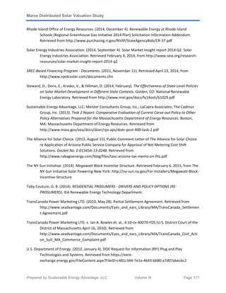 Maine Distributed Solar Valuation Study
Prepared by Sustainable Energy Advantage, LLC Volume III Page 171
Rhode Island Office of Energy Resources. (2014, December 4). Renewable Energy at Rhode Island
Schools (Regional Greenhouse Gas Initiative 2014 Plan) Solicitation Information Addendum.
Retrieved from http://www.purchasing.ri.gov/RIVIP/StateAgencyBids/CR-37.pdf
Solar Energy Industries Association. (2014, September 4). Solar Market Insight report 2014 Q2. Solar
Energy Industries Association. Retrieved February 4, 2014, from http://www.seia.org/research-
resources/solar-market-insight-report-2014-q2
SREC-Based Financing Program - Documents. (2011, November 11). Retrieved April 23, 2014, from
http://www.njedcsolar.com/documents.cfm
Steward, D., Doris, E., Krasko, V., & Hillman, D. (2014, February). The Effectiveness of State-Level Policies
on Solar Market Development in Different State Contexts. Golden, CO: National Renewable
Energy Laboratory. Retrieved from http://www.nrel.gov/docs/fy14osti/61029.pdf
Sustainable Energy Advantage, LLC; Meister Consultants Group, Inc.; LaCapra Associates; The Cadmus
Group, Inc. (2013). Task 2 Report: Comparative Evaluation of Current Carve-out Policy to Other
Policy Alternatives Prepared for the Massachusetts Department of Energy Resources. Boston,
MA: Massachusetts Department of Energy Resources. Retrieved from
http://www.mass.gov/eea/docs/doer/rps-aps/doer-post-400-task-2.pdf
The Alliance for Solar Choice. (2013, August 15). Public Comment Letter of The Alliance for Solar Choice
re Application of Arizona Public Service Company for Approval of Net Metering Cost Shift
Solutions. Docket No. E-01345A-13-0248. Retrieved from
http://www.rabagoenergy.com/blog/files/tasc-arizona-tax-memo-on-fits.pdf
The NY-Sun Initiative. (2014). Megawatt Block Incentive Structure. Retrieved February 6, 2015, from The
NY-Sun Initiative Solar Powering New York: http://ny-sun.ny.gov/For-Installers/Megawatt-Block-
Incentive-Structure
Toby Couture, G. B. (2014). RESIDENTIAL PROSUMERS - DRIVERS AND POLICY OPTIONS (RE-
PROSUMERS). IEA Renewable Energy Technology Department.
TransCanada Power Marketing LTD. (2010, May 28). Partial Settlement Agreement. Retrieved from
http://www.seadvantage.com/Documents/Eyes_and_ears_Library/MA/TransCanada_Settlemen
t-Agreement.pdf
TransCanada Power Marketing LTD. v. Ian A. Bowles et. al., 4:10-cv-40070-FDS (U.S. District Court of the
District of Massachusetts April 16, 2010). Retrieved from
http://www.seadvantage.com/Documents/Eyes_and_ears_Library/MA/TransCanada_Civil_Acti
on_Suit_MA_Commerce_Complaint.pdf
U.S. Department of Energy. (2012, January 4). DOE Request for Information (RFI) Plug and Play
Technologies and Systems. Retrieved from https://eere-
exchange.energy.gov/FileContent.aspx?FileID=c481c344-7e1a-4643-bb80-a7d07abecbc2
 