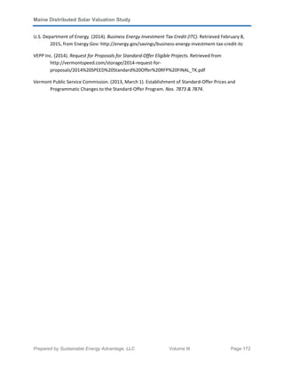 Maine Distributed Solar Valuation Study
Prepared by Sustainable Energy Advantage, LLC Volume III Page 172
U.S. Department of Energy. (2014). Business Energy Investment Tax Credit (ITC). Retrieved February 8,
2015, from Energy.Gov: http://energy.gov/savings/business-energy-investment-tax-credit-itc
VEPP Inc. (2014). Request for Proposals for Standard-Offer Eligible Projects. Retrieved from
http://vermontspeed.com/storage/2014-request-for-
proposals/2014%20SPEED%20Standard%20Offer%20RFP%20FINAL_TK.pdf
Vermont Public Service Commission. (2013, March 1). Establishment of Standard-Offer Prices and
Programmatic Changes to the Standard-Offer Program. Nos. 7873 & 7874.
 