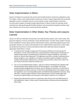 Maine Distributed Solar Valuation Study
Prepared by Clean Power Research Executive Summary Page 12
Solar Implementation in Maine
Section 2 of Volume III summarizes the current suite of implementation mechanisms applicable to solar
PV in Maine. Maine’s solar implementation mechanisms include a range of approaches that are broadly
applicable to various renewable resources and not specific to solar. Implementation mechanisms
currently used to support renewable energy implementation in Maine include net metering, shared
ownership net metering, Renewable Portfolio Standard, community-based renewable incentives, long-
term contracts, time-of-use rates, and interconnection standards.
Solar Implementation in Other States: Key Themes and Lessons
Learned
Section 3 of Volume III identifies and describes solar implementation options used in other states, with
particular emphasis on the ten northeastern states identified above. The other states studied in Volume
III have established a variety ofsolar-specific implementation options specifically targeted to grow solar
penetration. Based on our analysis and evaluation of solar implementation experiences in these states,
we identify four key themes or lessons learned from these other states that may be considered
appropriate within Maine’s context.
• A comprehensive strategy to support solar PV has proven effective at increasing solar PV
penetration. In all ten states studied here, state policymakers implemented a combination of
implementation options simultaneously to maximize the support available for, and reduce
barriers to, diverse solar deployment. The Legislature may wish to consider combining various
policies, programs, rules, regulations, incentives and industry support strategies to achieve
multiple implementation objectives (e.g., develop scale economies, reduce costs, reduce risk
and create an attractive investment climate, etc.).
• Low- or no-cost implementation options - options to enhance distributed solar adoption with
minimal financial outlay relative to direct incentive programs - are available, and may be
considered either alongside direct incentives, prior to adoption of incentives, or when there is
limited appetite for costlier measures. Certain financing enabling policies and changes to rules
and regulations such as revising building codes and implementing targeted tax measures; along
with other industry support initiatives can be implemented in various market stages with
minimal cost. Specific options are discussed in more detail in Section 4.3.2 in Volume III.
• Sequencing implementation options in a particular order enhances the cost-effectiveness of
solar deployment. Figure 1 shows a path of implementation ordering commonly adopted by
other states.
 