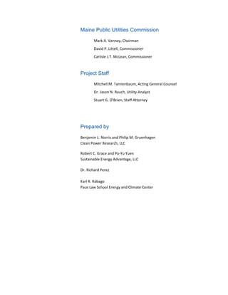 Maine Public Utilities Commission
Mark A. Vannoy, Chairman
David P. Littell, Commissioner
Carlisle J.T. McLean, Commissioner
Project Staff
Mitchell M. Tannenbaum, Acting General Counsel
Dr. Jason N. Rauch, Utility Analyst
Stuart G. O’Brien, Staff Attorney
Prepared by
Benjamin L. Norris and Philip M. Gruenhagen
Clean Power Research, LLC
Robert C. Grace and Po-Yu Yuen
Sustainable Energy Advantage, LLC
Dr. Richard Perez
Karl R. Rábago
Pace Law School Energy and Climate Center
 