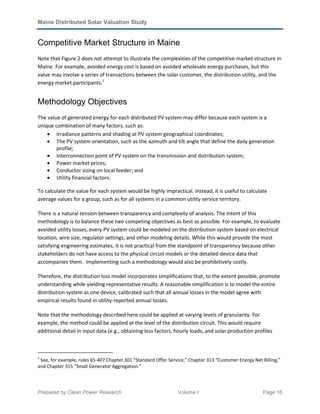 Maine Distributed Solar Valuation Study
Prepared by Clean Power Research Volume I Page 16
Competitive Market Structure in Maine
Note that Figure 2 does not attempt to illustrate the complexities of the competitive market structure in
Maine. For example, avoided energy cost is based on avoided wholesale energy purchases, but this
value may involve a series of transactions between the solar customer, the distribution utility, and the
energy market participants.1
Methodology Objectives
The value of generated energy for each distributed PV system may differ because each system is a
unique combination of many factors, such as:
• Irradiance patterns and shading at PV system geographical coordinates;
• The PV system orientation, such as the azimuth and tilt angle that define the daily generation
profile;
• Interconnection point of PV system on the transmission and distribution system;
• Power market prices;
• Conductor sizing on local feeder; and
• Utility financial factors.
To calculate the value for each system would be highly impractical. Instead, it is useful to calculate
average values for a group, such as for all systems in a common utility service territory.
There is a natural tension between transparency and complexity of analysis. The intent of this
methodology is to balance these two competing objectives as best as possible. For example, to evaluate
avoided utility losses, every PV system could be modeled on the distribution system based on electrical
location, wire size, regulator settings, and other modeling details. While this would provide the most
satisfying engineering estimates, it is not practical from the standpoint of transparency because other
stakeholders do not have access to the physical circuit models or the detailed device data that
accompanies them. Implementing such a methodology would also be prohibitively costly.
Therefore, the distribution loss model incorporates simplifications that, to the extent possible, promote
understanding while yielding representative results. A reasonable simplification is to model the entire
distribution system as one device, calibrated such that all annual losses in the model agree with
empirical results found in utility-reported annual losses.
Note that the methodology described here could be applied at varying levels of granularity. For
example, the method could be applied at the level of the distribution circuit. This would require
additional detail in input data (e.g., obtaining loss factors, hourly loads, and solar production profiles
1
See, for example, rules 65-407 Chapter 301 “Standard Offer Service,” Chapter 313 “Customer Energy Net Billing,”
and Chapter 315 “Small Generator Aggregation.”
 