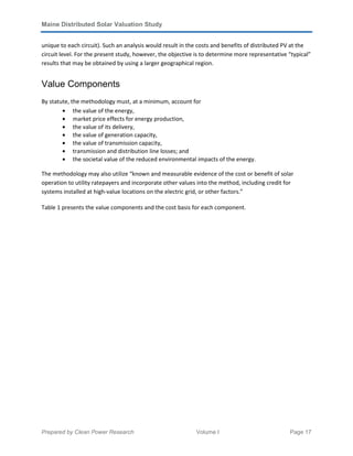 Maine Distributed Solar Valuation Study
Prepared by Clean Power Research Volume I Page 17
unique to each circuit). Such an analysis would result in the costs and benefits of distributed PV at the
circuit level. For the present study, however, the objective is to determine more representative “typical”
results that may be obtained by using a larger geographical region.
Value Components
By statute, the methodology must, at a minimum, account for
• the value of the energy,
• market price effects for energy production,
• the value of its delivery,
• the value of generation capacity,
• the value of transmission capacity,
• transmission and distribution line losses; and
• the societal value of the reduced environmental impacts of the energy.
The methodology may also utilize “known and measurable evidence of the cost or benefit of solar
operation to utility ratepayers and incorporate other values into the method, including credit for
systems installed at high-value locations on the electric grid, or other factors.”
Table 1 presents the value components and the cost basis for each component.
 