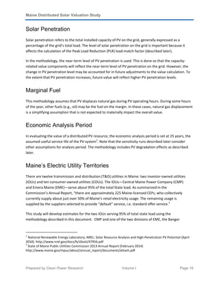 Maine Distributed Solar Valuation Study
Prepared by Clean Power Research Volume I Page 19
Solar Penetration
Solar penetration refers to the total installed capacity of PV on the grid, generally expressed as a
percentage of the grid’s total load. The level of solar penetration on the grid is important because it
affects the calculation of the Peak Load Reduction (PLR) load-match factor (described later).
In the methodology, the near-term level of PV penetration is used. This is done so that the capacity-
related value components will reflect the near-term level of PV penetration on the grid. However, the
change in PV penetration level may be accounted for in future adjustments to the value calculation. To
the extent that PV penetration increases, future value will reflect higher PV penetration levels.
Marginal Fuel
This methodology assumes that PV displaces natural gas during PV operating hours. During some hours
of the year, other fuels (e.g., oil) may be the fuel on the margin. In these cases, natural gas displacement
is a simplifying assumption that is not expected to materially impact the overall value.
Economic Analysis Period
In evaluating the value of a distributed PV resource, the economic analysis period is set at 25 years, the
assumed useful service life of the PV system2
. Note that the sensitivity runs described later consider
other assumptions for analysis period. The methodology includes PV degradation effects as described
later.
Maine’s Electric Utility Territories
There are twelve transmission and distribution (T&D) utilities in Maine: two investor-owned utilities
(IOUs) and ten consumer-owned utilities (COUs). The IOUs—Central Maine Power Company (CMP)
and Emera Maine (EME)—serve about 95% of the total State load. As summarized in the
Commission’s Annual Report, “there are approximately 225 Maine-licensed CEPs, who collectively
currently supply about just over 50% of Maine’s retail electricity usage. The remaining usage is
supplied by the suppliers selected to provide “default” service, i.e. standard offer service.3
This study will develop estimates for the two IOUs serving 95% of total state load using the
methodology described in this document. CMP and one of the two divisions of EME, the Bangor
2
National Renewable Energy Laboratory, NREL: Solar Resource Analysis and High-Penetration PV Potential (April
2010). http://www.nrel.gov/docs/fy10osti/47956.pdf
3
State of Maine Public Utilities Commission 2013 Annual Report (February 2014)
http://www.maine.gov/mpuc/about/annual_report/documents/attach.pdf
 