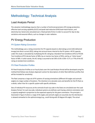 Maine Distributed Solar Valuation Study
Prepared by Clean Power Research Volume I Page 22
Methodology: Technical Analysis
Load Analysis Period
The valuation methodology requires that a number of technical parameters (PV energy production,
effective load carrying capability (ELCC) and peak load reduction (PLR) load-match factors, and
electricity-loss factors) be calculated over a fixed period of time in order to account for day-to-day
variations and seasonal effects, such as changes in solar radiation.
PV Energy Production
PV System Rating Convention
The methodology uses a rating convention for PV capacity based on alternating current (AC) delivered
energy (not direct current (DC)), taking into account losses internal to the PV system. All PV capacity
under this study is calculated by multiplying the DC rating by a Standard Test Conditions (STC) to PVUSA
Test Conditions (PTC) derate factor of 90%, by an inverter loss factor of 95%, and by an “other losses”
factor of 90%. In other words, the AC rating is assumed to be 0.90 x 0.95 x 0.90 = 0.77, or 77% of the DC
rating at standard test conditions.
PV Fleet Production Profiles
PV Fleet Production Profiles on an hourly basis over the Load Analysis Period will be developed using the
method that follows (see Analysis Approach section for descriptions of other fleet definition profiles that
will be included for sensitivity).
The fleet comprises a large set of PV systems of varying orientations (different tilt angles and azimuth
angles) at a large number of locations. The intention is to calculate costs and benefits for the PV fleet as
a whole, rather than for a specific system with specific attributes.
Sets of individual PV resources at the centroid of each zip code in the State are simulated over the Load
Analysis Period. For each zip code, individual systems are defined, each having a distinct orientation and
a capacity weighted in proportion to the expected capacity for the given orientation. The principle is
illustrated in Figure 4 where a range of tilt angles and azimuth angles are assumed, but the distribution
is skewed somewhat to the optimal energy (e.g., south-facing with 20 degree tilt angle). The actual
 