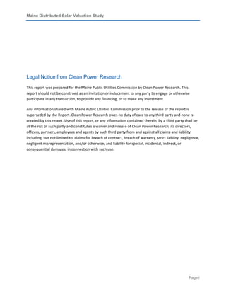 Maine Distributed Solar Valuation Study
Page i
Legal Notice from Clean Power Research
This report was prepared for the Maine Public Utilities Commission by Clean Power Research. This
report should not be construed as an invitation or inducement to any party to engage or otherwise
participate in any transaction, to provide any financing, or to make any investment.
Any information shared with Maine Public Utilities Commission prior to the release of the report is
superseded by the Report. Clean Power Research owes no duty of care to any third party and none is
created by this report. Use of this report, or any information contained therein, by a third party shall be
at the risk of such party and constitutes a waiver and release of Clean Power Research, its directors,
officers, partners, employees and agents by such third party from and against all claims and liability,
including, but not limited to, claims for breach of contract, breach of warranty, strict liability, negligence,
negligent misrepresentation, and/or otherwise, and liability for special, incidental, indirect, or
consequential damages, in connection with such use.
 