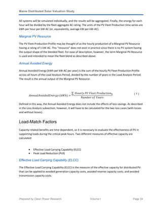 Maine Distributed Solar Valuation Study
Prepared by Clean Power Research Volume I Page 24
All systems will be simulated individually, and the results will be aggregated. Finally, the energy for each
hour will be divided by the fleet aggregate AC rating. The units of the PV Fleet Production time series are
kWh per hour per kW-AC (or, equivalently, average kW per kW-AC).
Marginal PV Resource
The PV Fleet Production Profile may be thought of as the hourly production of a Marginal PV Resource
having a rating of 1 kW-AC. This “resource” does not exist in practice since there is no PV system having
the output shape of the blended fleet. For ease of description, however, the term Marginal PV Resource
is used and intended to mean the fleet blend as described above.
Annual Avoided Energy
Annual Avoided Energy (kWh per kW-AC per year) is the sum of the hourly PV Fleet Production Profile
across all hours of the Load Analysis Period, divided by the number of years in the Load Analysis Period.
The result is the annual output of the Marginal PV Resource.
‫	ݕ݃ݎ݁݊ܧ݀݁݀݅݋ݒܣ݈ܽݑ݊݊ܣ‬ሺܹ݄݇ሻ ൌ
∑ 	‫݊݋݅ݐܿݑ݀݋ݎܲ	ݐ݈݁݁ܨ	ܸܲ	ݕ݈ݎݑ݋ܪ‬௛
ܰ‫ݏݎܻܽ݁	݂݋	ݎܾ݁݉ݑ‬
( 1 )
Defined in this way, the Annual Avoided Energy does not include the effects of loss savings. As described
in the Loss Analysis subsection, however, it will have to be calculated for the two loss cases (with losses
and without losses).
Load-Match Factors
Capacity-related benefits are time dependent, so it is necessary to evaluate the effectiveness of PV in
supporting loads during the critical peak hours. Two different measures of effective capacity are
calculated:
• Effective Load Carrying Capability (ELCC)
• Peak Load Reduction (PLR)
Effective Load Carrying Capability (ELCC)
The Effective Load Carrying Capability (ELCC) is the measure of the effective capacity for distributed PV
that can be applied to avoided generation capacity costs, avoided reserve capacity costs, and avoided
transmission capacity costs.
 