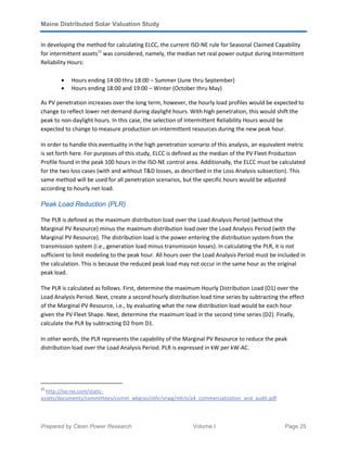 Maine Distributed Solar Valuation Study
Prepared by Clean Power Research Volume I Page 25
In developing the method for calculating ELCC, the current ISO-NE rule for Seasonal Claimed Capability
for intermittent assets11
was considered, namely, the median net real power output during Intermittent
Reliability Hours:
• Hours ending 14:00 thru 18:00 – Summer (June thru September)
• Hours ending 18:00 and 19:00 – Winter (October thru May)
As PV penetration increases over the long term, however, the hourly load profiles would be expected to
change to reflect lower net demand during daylight hours. With high penetration, this would shift the
peak to non-daylight hours. In this case, the selection of Intermittent Reliability Hours would be
expected to change to measure production on intermittent resources during the new peak hour.
In order to handle this eventuality in the high penetration scenario of this analysis, an equivalent metric
is set forth here. For purposes of this study, ELCC is defined as the median of the PV Fleet Production
Profile found in the peak 100 hours in the ISO-NE control area. Additionally, the ELCC must be calculated
for the two loss cases (with and without T&D losses, as described in the Loss Analysis subsection). This
same method will be used for all penetration scenarios, but the specific hours would be adjusted
according to hourly net load.
Peak Load Reduction (PLR)
The PLR is defined as the maximum distribution load over the Load Analysis Period (without the
Marginal PV Resource) minus the maximum distribution load over the Load Analysis Period (with the
Marginal PV Resource). The distribution load is the power entering the distribution system from the
transmission system (i.e., generation load minus transmission losses). In calculating the PLR, it is not
sufficient to limit modeling to the peak hour. All hours over the Load Analysis Period must be included in
the calculation. This is because the reduced peak load may not occur in the same hour as the original
peak load.
The PLR is calculated as follows. First, determine the maximum Hourly Distribution Load (D1) over the
Load Analysis Period. Next, create a second hourly distribution load time series by subtracting the effect
of the Marginal PV Resource, i.e., by evaluating what the new distribution load would be each hour
given the PV Fleet Shape. Next, determine the maximum load in the second time series (D2). Finally,
calculate the PLR by subtracting D2 from D1.
In other words, the PLR represents the capability of the Marginal PV Resource to reduce the peak
distribution load over the Load Analysis Period. PLR is expressed in kW per kW-AC.
11
http://iso-ne.com/static-
assets/documents/committees/comm_wkgrps/othr/vrwg/mtrls/a4_commercialization_and_audit.pdf
 