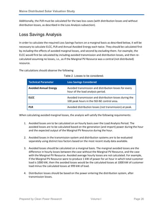 Maine Distributed Solar Valuation Study
Prepared by Clean Power Research Volume I Page 26
Additionally, the PLR must be calculated for the two loss cases (with distribution losses and without
distribution losses, as described in the Loss Analysis subsection).
Loss Savings Analysis
In order to calculate the required Loss Savings Factors on a marginal basis as described below, it will be
necessary to calculate ELCC, PLR and Annual Avoided Energy each twice. They should be calculated first
by including the effects of avoided marginal losses, and second by excluding them. For example, the
ELCC would first be calculated by including avoided transmission and distribution losses, and then re-
calculated assuming no losses, i.e., as if the Marginal PV Resource was a central (not distributed)
resource.
The calculations should observe the following
Table 2. Losses to be considered.
Technical Parameter Loss Savings Considered
Avoided Annual Energy Avoided transmission and distribution losses for every
hour of the load analysis period.
ELCC Avoided transmission and distribution losses during the
100 peak hours in the ISO-NE control area.
PLR Avoided distribution losses (not transmission) at peak.
When calculating avoided marginal losses, the analysis will satisfy the following requirements:
1. Avoided losses are to be calculated on an hourly basis over the Load Analysis Period. The
avoided losses are to be calculated based on the generation (and import) power during the hour
and the expected output of the Marginal PV Resource during the hour.
2. Avoided losses in the transmission system and distribution systems are to be evaluated
separately using distinct loss factors based on the most recent study data available.
3. Avoided losses should be calculated on a marginal basis. The marginal avoided losses are the
difference in hourly losses between the case without the Marginal PV Resource, and the case
with the Marginal PV Resource. Avoided average hourly losses are not calculated. For example,
if the Marginal PV Resource were to produce 1 kW of power for an hour in which total customer
load is 1000 kW, then the avoided losses would be the calculated losses at 1000 kW of customer
load minus the calculated losses at 999 kW of load.
4. Distribution losses should be based on the power entering the distribution system, after
transmission losses.
 