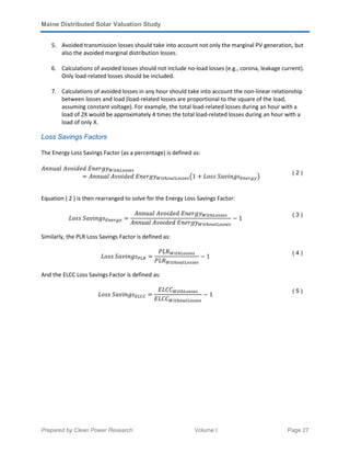 Maine Distributed Solar Valuation Study
Prepared by Clean Power Research Volume I Page 27
5. Avoided transmission losses should take into account not only the marginal PV generation, but
also the avoided marginal distribution losses.
6. Calculations of avoided losses should not include no-load losses (e.g., corona, leakage current).
Only load-related losses should be included.
7. Calculations of avoided losses in any hour should take into account the non-linear relationship
between losses and load (load-related losses are proportional to the square of the load,
assuming constant voltage). For example, the total load-related losses during an hour with a
load of 2X would be approximately 4 times the total load-related losses during an hour with a
load of only X.
Loss Savings Factors
The Energy Loss Savings Factor (as a percentage) is defined as:
‫ݕ݃ݎ݁݊ܧ	݀݁݀݅݋ݒܣ	݈ܽݑ݊݊ܣ‬ௐ௜௧௛௅௢௦௦௘௦
ൌ ‫ݕ݃ݎ݁݊ܧ	݀݁݀݅݋ݒܣ	݈ܽݑ݊݊ܣ‬ௐ௜௧௛௢௨௧௅௢௦௦௘௦൫1 ൅ ‫ݏ݃݊݅ݒܽܵ	ݏݏ݋ܮ‬ா௡௘௥௚௬൯
( 2 )
Equation ( 2 ) is then rearranged to solve for the Energy Loss Savings Factor:
‫ݏ݃݊݅ݒܽܵ	ݏݏ݋ܮ‬ா௡௘௥௚௬ ൌ
‫ݕ݃ݎ݁݊ܧ	݀݁݀݅݋ݒܣ	݈ܽݑ݊݊ܣ‬ௐ௜௧௛௅௢௦௦௘௦
‫ݕ݃ݎ݁݊ܧ	݀݁݀݅݋ݒܣ	݈ܽݑ݊݊ܣ‬ௐ௜௧௛௢௨௧௅௢௦௦௘௦
െ 1
( 3 )
Similarly, the PLR Loss Savings Factor is defined as:
‫ݏ݃݊݅ݒܽܵ	ݏݏ݋ܮ‬௉௅ோ ൌ
ܲ‫ܴܮ‬ௐ௜௧௛௅௢௦௦௘௦
ܲ‫ܴܮ‬ௐ௜௧௛௢௨௧௅௢௦௦௘௦
െ 1
( 4 )
And the ELCC Loss Savings Factor is defined as:
‫ݏ݃݊݅ݒܽܵ	ݏݏ݋ܮ‬ா௅஼஼ ൌ
‫ܥܥܮܧ‬ௐ௜௧௛௅௢௦௦௘௦
‫ܥܥܮܧ‬ௐ௜௧௛௢௨௧௅௢௦௦௘௦
െ 1
( 5 )
 
