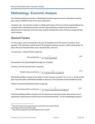Maine Distributed Solar Valuation Study
Prepared by Clean Power Research Volume I Page 28
Methodology: Economic Analysis
The following subsections provide a methodology for performing the economic calculations to derive
gross values in $/kWh for each of the value components.
Important note: The economic analysis is initially performed as if PV was centrally-located (without loss-
saving benefits of distributed location) and with output perfectly correlated to load. Real-world
adjustments are made later in the final value result by including the results of the loss savings and load
match analyses.
Discount Factors
For this analysis, year 0 corresponds to the year of installation of the PV systems in question. As an
example, if the calculation is performed for PV installations between January 1, 2014 and December 31,
2014, then year 0 would be 2014, year 1 would be 2015, and so on.
For each year i, a discount factor is given by
‫ݎ݋ݐܿܽܨݐ݊ݑ݋ܿݏ݅ܦ‬௜ ൌ
1
ሺ1 ൅ ‫݁ݐܴܽݐ݊ݑ݋ܿݏ݅ܦ‬ሻ௜
( 6 )
DiscountRate is the utility Weighted Average Cost of Capital.
Similarly, a risk-free discount factor is given by:
ܴ݅‫ݎ݋ݐܿܽܨݐ݊ݑ݋ܿݏ݅ܦ݁݁ݎܨ݇ݏ‬௜ ൌ
1
ሺ1 ൅ ܴ݅‫݁ݐܴܽݐ݊ݑ݋ܿݏ݅ܦ݁݁ݎܨ݇ݏ‬ሻ௜
( 7 )
RiskFreeDiscountRate is based on the yields of current Treasury securities12
of 1, 2, 3, 5, 7, 10, 20, and 30
year maturation dates. RiskFreeDiscountRate is used once in the calculation of the Avoided Fuel Costs.
Finally, an environmental discount factor is given by:
‫ݎ݋ݐܿܽܨݐ݊ݑ݋ܿݏ݅ܦ݈ܽݐ݊݁݉݊݋ݎ݅ݒ݊ܧ‬௜ ൌ
1
ሺ1 ൅ ‫݁ݐܴܽݐ݊ݑ݋ܿݏ݅ܦ݈ܽݐ݊݁݉݊݋ݎ݅ݒ݊ܧ‬ሻ௜
( 8 )
EnvironmentalDiscountRate is based on the 3% real discount rate that has been determined to be an
appropriate societal discount rate for future environmental benefits.13
As the methodology requires a
12
See http://www.treasury.gov/resource-center/data-chart-center/interest-
rates/Pages/TextView.aspx?data=yield
13
http://www.epa.gov/oms/climate/regulations/scc-tsd.pdf
 