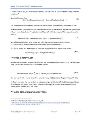Maine Distributed Solar Valuation Study
Prepared by Clean Power Research Volume I Page 29
nominal discount rate, this 3% real discount rate is converted into its equivalent nominal discount rate
as follows:14
ܰ‫݁ݐܴܽݐ݊ݑ݋ܿݏ݅ܦ݈ܽ݊݅݉݋‬
ൌ ሺ1 ൅ ܴ݈݁ܽ‫݁ݐܴܽݐ݊ݑ݋ܿݏ݅ܦ‬ሻ ൈ ሺ1 ൅ ‫݁ݐܴܽ݊݋݅ݐ݈ܽܽܿݏܧ݈ܽݎ݁݊݁ܩ‬ሻ െ 1
( 9 )
The EnvironmentalDiscountRate is used once in the calculation of the Avoided Environmental Costs.
PV degradation is accounted for in the economic calculations by reductions of the annual PV production
in future years. As such, the PV production in kWh per kW-AC for the marginal PV resource in year I is
given by:
ܸܲܲ‫݊݋݅ݐܿݑ݀݋ݎ‬௜ ൌ ܸܲܲ‫݊݋݅ݐܿݑ݀݋ݎ‬଴ ൈ ሺ1 െ PVDegradationRateሻ௜ ( 10 )
where PVDegradationRate is the annual rate of PV degradation (see assumptions below).
ܸܲܲ‫݊݋݅ݐܿݑ݀݋ݎ‬଴ is the Annual Avoided Energy for the Marginal PV Resource.
PV capacity in year i for the Marginal PV Resource, taking into account degradation, equals:
ܸܲ‫ݕݐ݅ܿܽ݌ܽܥ‬௜ ൌ ሺ1 െ PVDegradationRateሻ௜ ( 11 )
Avoided Energy Cost
Avoided energy costs are based on ISO-NE hourly real time locational marginal prices for the Maine load
zone. The first year avoided cost is calculated as follows:
AvoidedEnergyCost଴ ൌ ෍ ‫ܲܯܮ‬௛ ൈ ‫݊݋݅ݐܿݑ݀݋ݎܲݐ݈݁݁ܨܸܲݕ݈ݎݑ݋ܪ‬௛
( 12 )
The first year Avoided Energy Cost will be calculated using 2013 Locational Marginal Price (LMP) data.
For future years, the first year cost will be escalated using a combination of NYMEX natural gas futures
(first 12 years) and United States Energy Information Agency (EIA) forecast of natural gas prices for
electric power between 2014 and 2038.15
Avoided Generation Capacity Cost
14
http://en.wikipedia.org/wiki/Nominal_interest_rate
15
http://www.eia.gov/oiaf/aeo/tablebrowser/#release=AEO2014&subject=16-AEO2014&table=3-
AEO2014&region=1-1&cases=ref2014-d102413a
 