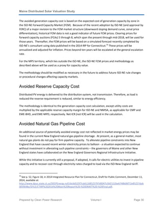 Maine Distributed Solar Valuation Study
Prepared by Clean Power Research Volume I Page 30
The avoided generation capacity cost is based on the expected cost of generation capacity by zone in
the ISO-NE Forward Capacity Market (FCM). Because of the recent adoption by ISO-NE (and approval by
FERC) of a major revision to the FCM market structure (downward sloping demand curve, zonal price
differentiation), historical FCM data is not a good indicator of future FCM prices. Clearing prices for
forward capacity auctions (FCAs) 5 through 8, which span the present through mid-2018, will be used for
those years. Thereafter, the FCM prices will be based on a simulated forecast recently completed by
ISO-NE’s consultant using data published in the 2014 IRP for Connecticut.16
These prices will be
annualized and adjusted for inflation. Prices beyond ten years will be escalated at the general escalation
rate.
For the MPS territory, which lies outside the ISO-NE, the ISO-NE FCM prices and methodology as
described above will be used as a proxy for capacity value.
The methodology should be modified as necessary in the future to address future ISO-NE rule changes
or procedural changes affecting capacity markets.
Avoided Reserve Capacity Cost
Distributed PV energy is delivered to the distribution system, not transmission. Therefore, as load is
reduced the reserve requirement is reduced, similar to energy efficiency.
The methodology is identical to the generation capacity cost calculation, except utility costs are
multiplied by the applicable reserve capacity margin for ISO-NE and NMISA, as applicable for CMP and
EME-BHD, and EME-MPD, respectively. Net ICR (not ICR) will be used in the calculation.
Avoided Natural Gas Pipeline Cost
An additional source of potentially avoided energy cost not reflected in market energy prices may be
found in the current New England natural gas pipeline shortage. At present, as a general matter, most
natural gas plants do not pay for firm pipeline capacity. To alleviate pipeline constraints into New
England that have caused recent winter electricity prices to balloon - a situation expected to continue
without investment in alleviating such pipeline constraints – the governors of Maine and other New
England states have collaborated on the New England Governors Regional Infrastructure Initiative.
While this initiative is currently still a proposal, if adopted, it calls for electric utilities to invest in pipeline
capacity and to recover cost through electricity rates charged to load via the ISO-New England tariff.
16
See p. 52, Figure 18, in 2014 Integrated Resource Plan for Connecticut, Draft for Public Comment, December 11,
2014, available at:
http://www.dpuc.state.ct.us/DEEPEnergy.nsf/c6c6d525f7cdd1168525797d0047c5bf/132be6748b06f72e85257dab
005fb98e/$FILE/CTIRP%202014%20Main%20Report%20-%20DRAFT%20-%20Final.pdf.
 