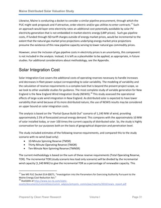 Maine Distributed Solar Valuation Study
Prepared by Clean Power Research Volume I Page 31
Likewise, Maine is conducting a docket to consider a similar pipeline procurement, through which the
PUC might seek proposals and if attractive, order electric and/or gas utilities to enter contracts.17
Such
an approach would layer onto electricity rates an additional cost potentially avoidable by solar PV
electricity generation that is not embedded in market electric energy (LMP prices). Such gas pipeline
costs, if funded through ISO tariff charges outside of energy market prices, would be incremental to the
extent that the natural gas market price projections underlying energy market price projections
presume the existence of this new pipeline capacity serving to lower natural gas commodity prices.
However, since the inclusion of gas pipeline costs in electricity prices is an uncertainty, this component
is not included in the analysis. Instead, it is left as a placeholder to be applied, as appropriate, in future
studies. For additional considerations about methodology, see the Appendix.
Solar Integration Cost
Solar Integration Cost covers the additional costs of operating reserves necessary to handle increases
and decreases in fleet power output corresponding to solar variability. The modeling of variability and
the calculation of reserve requirements is a complex task that is beyond the present project scope, so
we look to other available studies for guidance. The most complete study of variable generation for New
England is the New England Wind Integration Study (NEWIS).18
This study assessed the operational
effects of large-scale wind integration in New England. As distributed solar is expected to have lower
variability than wind because of its more distributed nature, the use of NEWIS results may be considered
an upper bound on solar integration costs.
The analysis is based on the “Partial Queue Build Out” scenario of 1,140 MW of wind, providing
approximately 2.5% of forecasted annual energy demand. This compares with the approximately 10 MW
of solar installed today, or over 100 times the current capacity of distributed solar. So, the study is highly
conservative for our purposes both on the basis of geographical dispersion and penetration level.
The study included estimates of the following reserve requirements, and compared this to the study
scenario with no wind (load only):
• 10-Minute Spinning Reserve (TMSR)
• Thirty Minute Operating Reserve (TMOR)
• Ten-Minute Non-Spinning Reserve (TMNSR)
The current methodology is based on the sum of these reserve requirements (Total Operating Reserve,
TOR). The incremental TOR (study scenario less load only scenario) will be divided by the incremental
wind capacity (1,140 MW) to give the incremental TOR as a percentage of renewable capacity. This
17
See ME PUC Docket 014-00071, “Investigation into the Parameters for Exercising Authority Pursuant to the
Maine Energy Cost Reduction Act.”
18
Available at http://www.iso-ne.com/static-
assets/documents/committees/comm_wkgrps/prtcpnts_comm/pac/reports/2010/newis_report.pdf
 