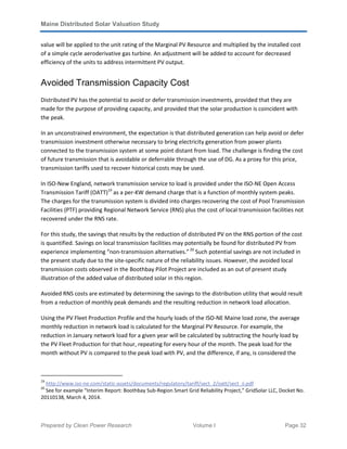 Maine Distributed Solar Valuation Study
Prepared by Clean Power Research Volume I Page 32
value will be applied to the unit rating of the Marginal PV Resource and multiplied by the installed cost
of a simple cycle aeroderivative gas turbine. An adjustment will be added to account for decreased
efficiency of the units to address intermittent PV output.
Avoided Transmission Capacity Cost
Distributed PV has the potential to avoid or defer transmission investments, provided that they are
made for the purpose of providing capacity, and provided that the solar production is coincident with
the peak.
In an unconstrained environment, the expectation is that distributed generation can help avoid or defer
transmission investment otherwise necessary to bring electricity generation from power plants
connected to the transmission system at some point distant from load. The challenge is finding the cost
of future transmission that is avoidable or deferrable through the use of DG. As a proxy for this price,
transmission tariffs used to recover historical costs may be used.
In ISO-New England, network transmission service to load is provided under the ISO-NE Open Access
Transmission Tariff (OATT)19
as a per-KW demand charge that is a function of monthly system peaks.
The charges for the transmission system is divided into charges recovering the cost of Pool Transmission
Facilities (PTF) providing Regional Network Service (RNS) plus the cost of local transmission facilities not
recovered under the RNS rate.
For this study, the savings that results by the reduction of distributed PV on the RNS portion of the cost
is quantified. Savings on local transmission facilities may potentially be found for distributed PV from
experience implementing “non-transmission alternatives.”20
Such potential savings are not included in
the present study due to the site-specific nature of the reliability issues. However, the avoided local
transmission costs observed in the Boothbay Pilot Project are included as an out of present study
illustration of the added value of distributed solar in this region.
Avoided RNS costs are estimated by determining the savings to the distribution utility that would result
from a reduction of monthly peak demands and the resulting reduction in network load allocation.
Using the PV Fleet Production Profile and the hourly loads of the ISO-NE Maine load zone, the average
monthly reduction in network load is calculated for the Marginal PV Resource. For example, the
reduction in January network load for a given year will be calculated by subtracting the hourly load by
the PV Fleet Production for that hour, repeating for every hour of the month. The peak load for the
month without PV is compared to the peak load with PV, and the difference, if any, is considered the
19
http://www.iso-ne.com/static-assets/documents/regulatory/tariff/sect_2/oatt/sect_ii.pdf
20
See for example “Interim Report: Boothbay Sub-Region Smart Grid Reliability Project,” GridSolar LLC, Docket No.
20110138, March 4, 2014.
 