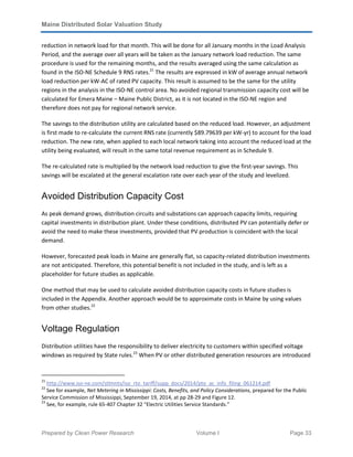 Maine Distributed Solar Valuation Study
Prepared by Clean Power Research Volume I Page 33
reduction in network load for that month. This will be done for all January months in the Load Analysis
Period, and the average over all years will be taken as the January network load reduction. The same
procedure is used for the remaining months, and the results averaged using the same calculation as
found in the ISO-NE Schedule 9 RNS rates.21
The results are expressed in kW of average annual network
load reduction per kW-AC of rated PV capacity. This result is assumed to be the same for the utility
regions in the analysis in the ISO-NE control area. No avoided regional transmission capacity cost will be
calculated for Emera Maine – Maine Public District, as it is not located in the ISO-NE region and
therefore does not pay for regional network service.
The savings to the distribution utility are calculated based on the reduced load. However, an adjustment
is first made to re-calculate the current RNS rate (currently $89.79639 per kW-yr) to account for the load
reduction. The new rate, when applied to each local network taking into account the reduced load at the
utility being evaluated, will result in the same total revenue requirement as in Schedule 9.
The re-calculated rate is multiplied by the network load reduction to give the first-year savings. This
savings will be escalated at the general escalation rate over each year of the study and levelized.
Avoided Distribution Capacity Cost
As peak demand grows, distribution circuits and substations can approach capacity limits, requiring
capital investments in distribution plant. Under these conditions, distributed PV can potentially defer or
avoid the need to make these investments, provided that PV production is coincident with the local
demand.
However, forecasted peak loads in Maine are generally flat, so capacity-related distribution investments
are not anticipated. Therefore, this potential benefit is not included in the study, and is left as a
placeholder for future studies as applicable.
One method that may be used to calculate avoided distribution capacity costs in future studies is
included in the Appendix. Another approach would be to approximate costs in Maine by using values
from other studies.22
Voltage Regulation
Distribution utilities have the responsibility to deliver electricity to customers within specified voltage
windows as required by State rules.23
When PV or other distributed generation resources are introduced
21
http://www.iso-ne.com/stlmnts/iso_rto_tariff/supp_docs/2014/pto_ac_info_filing_061214.pdf
22
See for example, Net Metering in Mississippi: Costs, Benefits, and Policy Considerations, prepared for the Public
Service Commission of Mississippi, September 19, 2014, at pp 28-29 and Figure 12.
23
See, for example, rule 65-407 Chapter 32 “Electric Utilities Service Standards.”
 