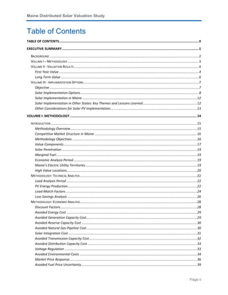 Maine Distributed Solar Valuation Study
Page ii
Table of Contents
TABLE OF CONTENTS..............................................................................................................................................II
EXECUTIVE SUMMARY...........................................................................................................................................1
BACKGROUND ...............................................................................................................................................................2
VOLUME I – METHODOLOGY............................................................................................................................................3
VOLUME II - VALUATION RESULTS .....................................................................................................................................4
First Year Value .....................................................................................................................................................4
Long Term Value ...................................................................................................................................................6
VOLUME III - IMPLEMENTATION OPTIONS...........................................................................................................................7
Objective ...............................................................................................................................................................7
Solar Implementation Options..............................................................................................................................8
Solar Implementation in Maine ..........................................................................................................................12
Solar Implementation in Other States: Key Themes and Lessons Learned..........................................................12
Other Considerations for Solar PV Implementation............................................................................................13
VOLUME I: METHODOLOGY.................................................................................................................................14
INTRODUCTION............................................................................................................................................................15
Methodology Overview.......................................................................................................................................15
Competitive Market Structure in Maine .............................................................................................................16
Methodology Objectives .....................................................................................................................................16
Value Components..............................................................................................................................................17
Solar Penetration ................................................................................................................................................19
Marginal Fuel......................................................................................................................................................19
Economic Analysis Period....................................................................................................................................19
Maine’s Electric Utility Territories.......................................................................................................................19
High Value Locations...........................................................................................................................................20
METHODOLOGY: TECHNICAL ANALYSIS.............................................................................................................................22
Load Analysis Period ...........................................................................................................................................22
PV Energy Production..........................................................................................................................................22
Load-Match Factors............................................................................................................................................24
Loss Savings Analysis ..........................................................................................................................................26
METHODOLOGY: ECONOMIC ANALYSIS.............................................................................................................................28
Discount Factors..................................................................................................................................................28
Avoided Energy Cost ...........................................................................................................................................29
Avoided Generation Capacity Cost......................................................................................................................29
Avoided Reserve Capacity Cost ...........................................................................................................................30
Avoided Natural Gas Pipeline Cost......................................................................................................................30
Solar Integration Cost .........................................................................................................................................31
Avoided Transmission Capacity Cost...................................................................................................................32
Avoided Distribution Capacity Cost.....................................................................................................................33
Voltage Regulation .............................................................................................................................................33
Avoided Environmental Costs .............................................................................................................................34
Market Price Response........................................................................................................................................36
Avoided Fuel Price Uncertainty...........................................................................................................................39
 