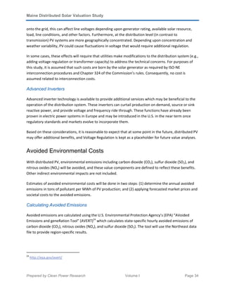 Maine Distributed Solar Valuation Study
Prepared by Clean Power Research Volume I Page 34
onto the grid, this can affect line voltages depending upon generator rating, available solar resource,
load, line conditions, and other factors. Furthermore, at the distribution level (in contrast to
transmission) PV systems are more geographically concentrated. Depending upon concentration and
weather variability, PV could cause fluctuations in voltage that would require additional regulation.
In some cases, these effects will require that utilities make modifications to the distribution system (e.g.,
adding voltage regulation or transformer capacity) to address the technical concerns. For purposes of
this study, it is assumed that such costs are born by the solar generator as required by ISO-NE
interconnection procedures and Chapter 324 of the Commission’s rules. Consequently, no cost is
assumed related to interconnection costs.
Advanced Inverters
Advanced inverter technology is available to provide additional services which may be beneficial to the
operation of the distribution system. These inverters can curtail production on demand, source or sink
reactive power, and provide voltage and frequency ride through. These functions have already been
proven in electric power systems in Europe and may be introduced in the U.S. in the near term once
regulatory standards and markets evolve to incorporate them.
Based on these considerations, it is reasonable to expect that at some point in the future, distributed PV
may offer additional benefits, and Voltage Regulation is kept as a placeholder for future value analyses.
Avoided Environmental Costs
With distributed PV, environmental emissions including carbon dioxide (CO2), sulfur dioxide (SO2), and
nitrous oxides (NOx) will be avoided, and these value components are defined to reflect these benefits.
Other indirect environmental impacts are not included.
Estimates of avoided environmental costs will be done in two steps: (1) determine the annual avoided
emissions in tons of pollutant per MWh of PV production; and (2) applying forecasted market prices and
societal costs to the avoided emissions.
Calculating Avoided Emissions
Avoided emissions are calculated using the U.S. Environmental Protection Agency’s (EPA) “AVoided
Emissions and geneRation Tool” (AVERT)24
which calculates state-specific hourly avoided emissions of
carbon dioxide (CO2), nitrous oxides (NOx), and sulfur dioxide (SO2). The tool will use the Northeast data
file to provide region-specific results.
24
http://epa.gov/avert/
 