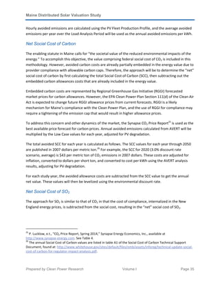Maine Distributed Solar Valuation Study
Prepared by Clean Power Research Volume I Page 35
Hourly avoided emissions are calculated using the PV Fleet Production Profile, and the average avoided
emissions per year over the Load Analysis Period will be used as the annual avoided emissions per kWh.
Net Social Cost of Carbon
The enabling statute in Maine calls for “the societal value of the reduced environmental impacts of the
energy.” To accomplish this objective, the value comprising federal social cost of CO2 is included in this
methodology. However, avoided carbon costs are already partially embedded in the energy value due to
provider compliance with allowable carbon caps. Therefore, the approach will be to determine the “net”
social cost of carbon by first calculating the total Social Cost of Carbon (SCC), then subtracting out the
embedded carbon allowances costs that are already included in the energy value.
Embedded carbon costs are represented by Regional Greenhouse Gas Initiative (RGGI) forecasted
market prices for carbon allowances. However, the EPA Clean Power Plan Section 111(d) of the Clean Air
Act is expected to change future RGGI allowance prices from current forecasts. RGGI is a likely
mechanism for Maine’s compliance with the Clean Power Plan, and the use of RGGI for compliance may
require a tightening of the emission cap that would result in higher allowance prices.
To address this concern and other dynamics of the market, the Synapse CO2 Price Report25
is used as the
best available price forecast for carbon prices. Annual avoided emissions calculated from AVERT will be
multiplied by the Low Case values for each year, adjusted for PV degradation.
The total avoided SCC for each year is calculated as follows. The SCC values for each year through 2050
are published in 2007 dollars per metric ton.26
For example, the SCC for 2020 (3.0% discount rate
scenario, average) is $43 per metric ton of CO2 emissions in 2007 dollars. These costs are adjusted for
inflation, converted to dollars per short ton, and converted to cost per kWh using the AVERT analysis
results, adjusting for PV degradation.
For each study year, the avoided allowance costs are subtracted from the SCC value to get the annual
net value. These values will then be levelized using the environmental discount rate.
Net Social Cost of SO2
The approach for SO2 is similar to that of CO2 in that the cost of compliance, internalized in the New
England energy prices, is subtracted from the social cost, resulting in the “net” social cost of SO2.
25
P. Lucklow, e.t., “CO2 Price Report, Spring 2014,” Synapse Energy Economics, Inc., available at
http://www.synapse-energy.com. See Table 4.
26
The annual Social Cost of Carbon values are listed in table A1 of the Social Cost of Carbon Technical Support
Document, found at: http://www.whitehouse.gov/sites/default/files/omb/assets/inforeg/technical-update-social-
cost-of-carbon-for-regulator-impact-analysis.pdf.
 