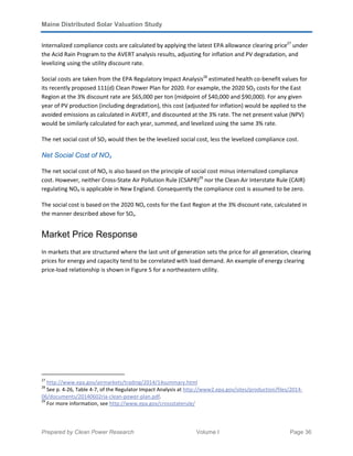 Maine Distributed Solar Valuation Study
Prepared by Clean Power Research Volume I Page 36
Internalized compliance costs are calculated by applying the latest EPA allowance clearing price27
under
the Acid Rain Program to the AVERT analysis results, adjusting for inflation and PV degradation, and
levelizing using the utility discount rate.
Social costs are taken from the EPA Regulatory Impact Analysis28
estimated health co-benefit values for
its recently proposed 111(d) Clean Power Plan for 2020. For example, the 2020 SO2 costs for the East
Region at the 3% discount rate are $65,000 per ton (midpoint of $40,000 and $90,000). For any given
year of PV production (including degradation), this cost (adjusted for inflation) would be applied to the
avoided emissions as calculated in AVERT, and discounted at the 3% rate. The net present value (NPV)
would be similarly calculated for each year, summed, and levelized using the same 3% rate.
The net social cost of SO2 would then be the levelized social cost, less the levelized compliance cost.
Net Social Cost of NOx
The net social cost of NOx is also based on the principle of social cost minus internalized compliance
cost. However, neither Cross-State Air Pollution Rule (CSAPR)29
nor the Clean Air Interstate Rule (CAIR)
regulating NOX is applicable in New England. Consequently the compliance cost is assumed to be zero.
The social cost is based on the 2020 NOx costs for the East Region at the 3% discount rate, calculated in
the manner described above for SOx.
Market Price Response
In markets that are structured where the last unit of generation sets the price for all generation, clearing
prices for energy and capacity tend to be correlated with load demand. An example of energy clearing
price-load relationship is shown in Figure 5 for a northeastern utility.
27
http://www.epa.gov/airmarkets/trading/2014/14summary.html
28
See p. 4-26, Table 4-7, of the Regulator Impact Analysis at http://www2.epa.gov/sites/production/files/2014-
06/documents/20140602ria-clean-power-plan.pdf.
29
For more information, see http://www.epa.gov/crossstaterule/
 